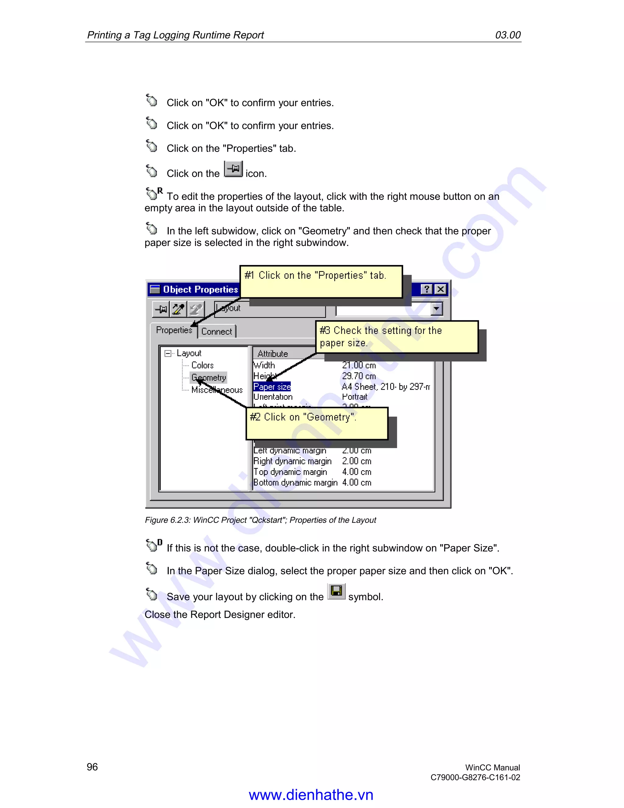 Printing a Tag Logging Runtime Report 03.00
96 WinCC Manual
C79000-G8276-C161-02
Click on "OK" to confirm your entries.
Click on "OK" to confirm your entries.
Click on the "Properties" tab.
Click on the icon.
To edit the properties of the layout, click with the right mouse button on an
empty area in the layout outside of the table.
In the left subwidow, click on "Geometry" and then check that the proper
paper size is selected in the right subwindow.
Figure 6.2.3: WinCC Project "Qckstart"; Properties of the Layout
If this is not the case, double-click in the right subwindow on "Paper Size".
In the Paper Size dialog, select the proper paper size and then click on "OK".
Save your layout by clicking on the symbol.
Close the Report Designer editor.
www.dienhathe.vn
www.dienhathe.com
 