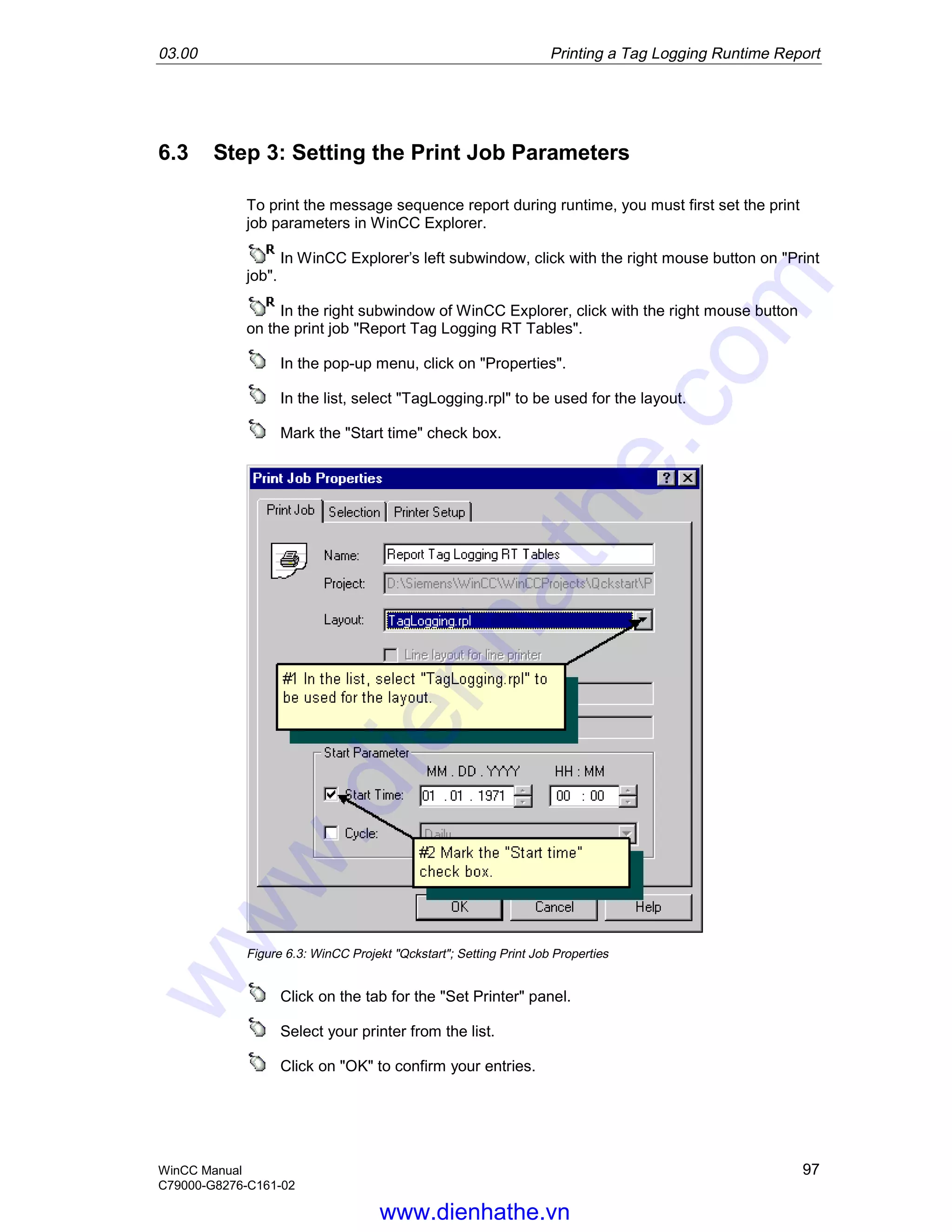 03.00 Printing a Tag Logging Runtime Report
WinCC Manual 97
C79000-G8276-C161-02
6.3 Step 3: Setting the Print Job Parameters
To print the message sequence report during runtime, you must first set the print
job parameters in WinCC Explorer.
In WinCC Explorer’s left subwindow, click with the right mouse button on "Print
job".
In the right subwindow of WinCC Explorer, click with the right mouse button
on the print job "Report Tag Logging RT Tables".
In the pop-up menu, click on "Properties".
In the list, select "TagLogging.rpl" to be used for the layout.
Mark the "Start time" check box.
Figure 6.3: WinCC Projekt "Qckstart"; Setting Print Job Properties
Click on the tab for the "Set Printer" panel.
Select your printer from the list.
Click on "OK" to confirm your entries.
www.dienhathe.vn
www.dienhathe.com
 
