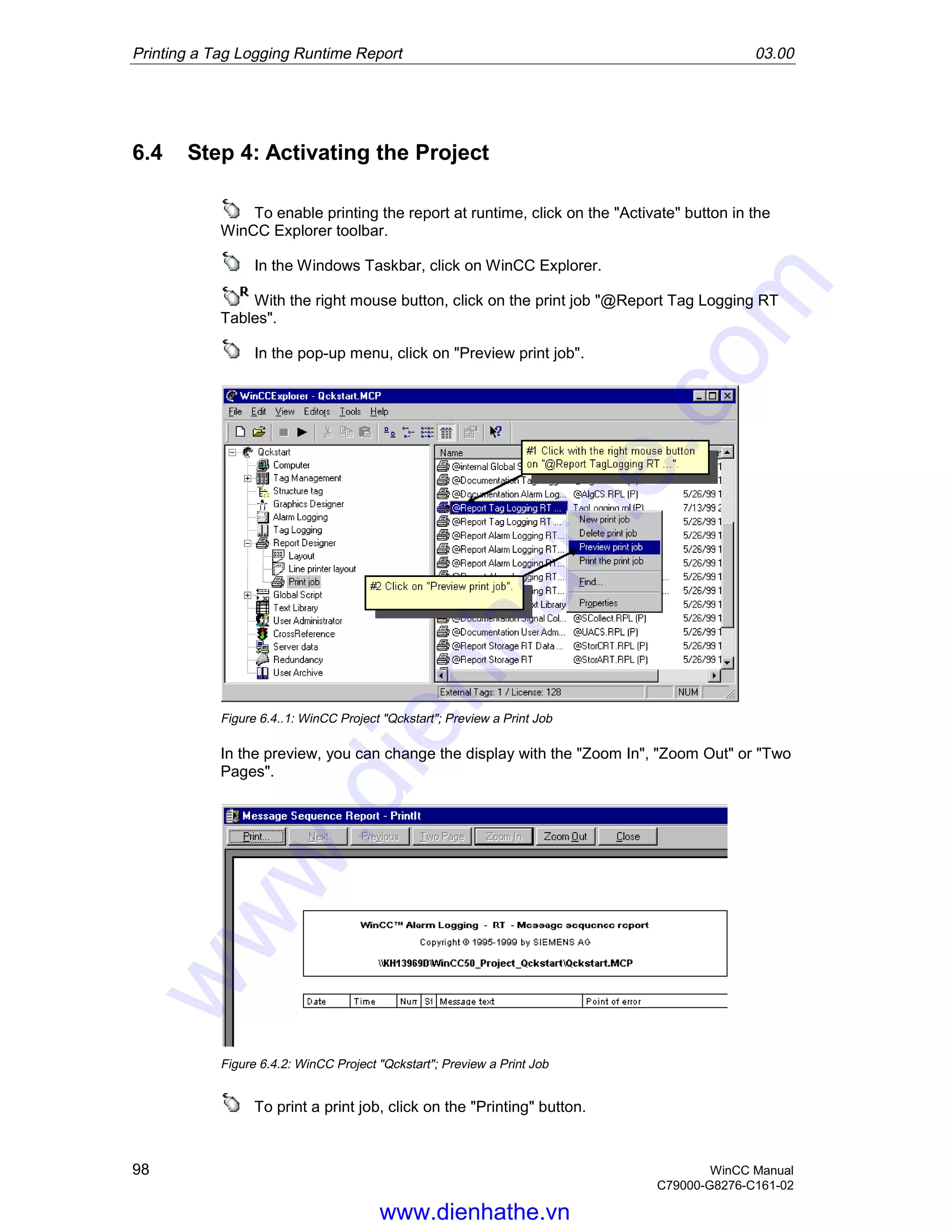 Printing a Tag Logging Runtime Report 03.00
98 WinCC Manual
C79000-G8276-C161-02
6.4 Step 4: Activating the Project
To enable printing the report at runtime, click on the "Activate" button in the
WinCC Explorer toolbar.
In the Windows Taskbar, click on WinCC Explorer.
With the right mouse button, click on the print job "@Report Tag Logging RT
Tables".
In the pop-up menu, click on "Preview print job".
Figure 6.4..1: WinCC Project "Qckstart"; Preview a Print Job
In the preview, you can change the display with the "Zoom In", "Zoom Out" or "Two
Pages".
Figure 6.4.2: WinCC Project "Qckstart"; Preview a Print Job
To print a print job, click on the "Printing" button.
www.dienhathe.vn
www.dienhathe.com
 