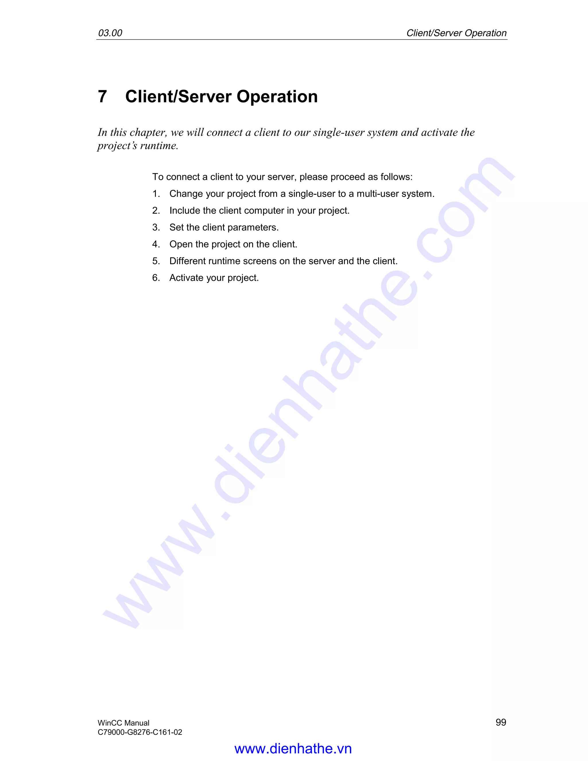 03.00 Client/Server Operation
WinCC Manual 99
C79000-G8276-C161-02
7 Client/Server Operation
In this chapter, we will connect a client to our single-user system and activate the
project’s runtime.
To connect a client to your server, please proceed as follows:
1. Change your project from a single-user to a multi-user system.
2. Include the client computer in your project.
3. Set the client parameters.
4. Open the project on the client.
5. Different runtime screens on the server and the client.
6. Activate your project.
www.dienhathe.vn
www.dienhathe.com
 