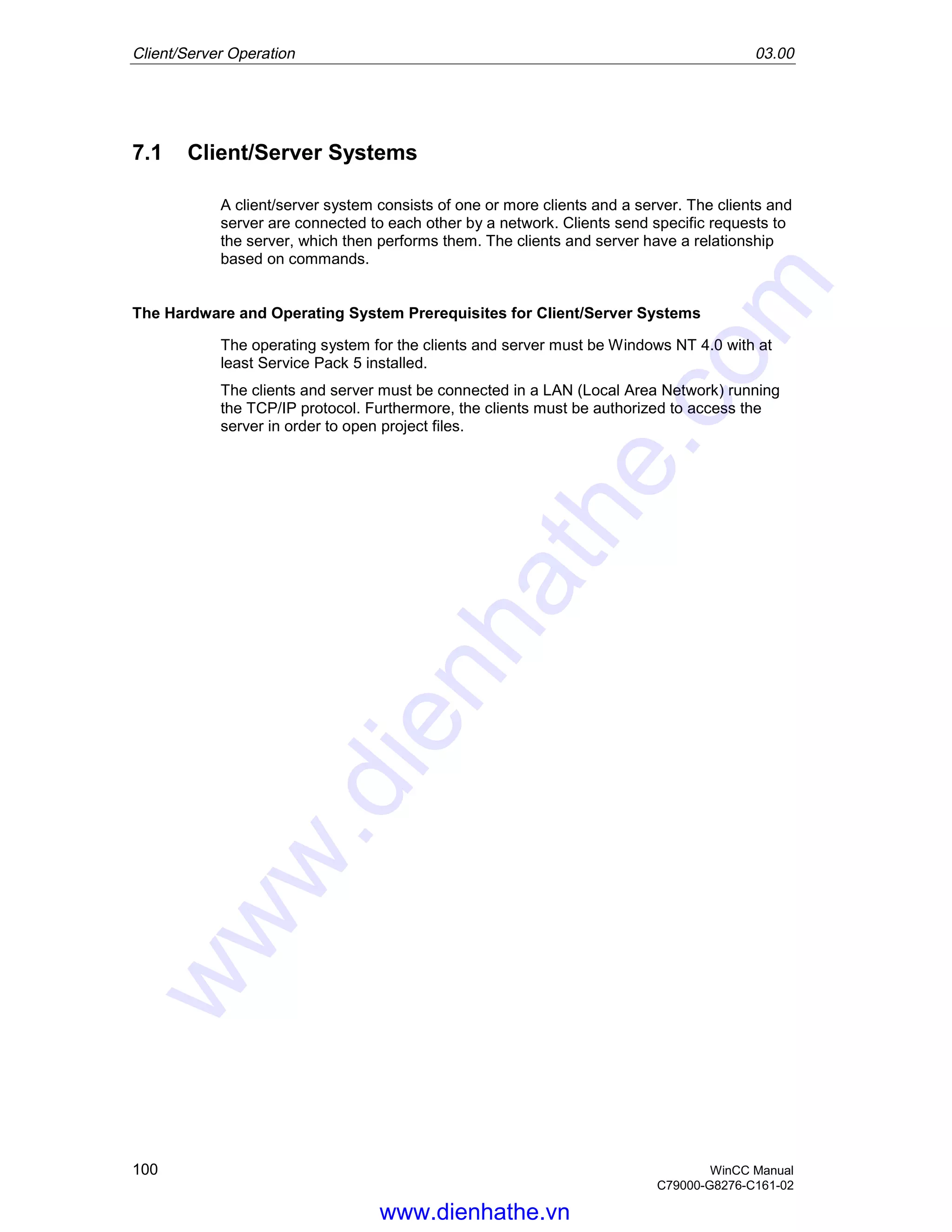 Client/Server Operation 03.00
100 WinCC Manual
C79000-G8276-C161-02
7.1 Client/Server Systems
A client/server system consists of one or more clients and a server. The clients and
server are connected to each other by a network. Clients send specific requests to
the server, which then performs them. The clients and server have a relationship
based on commands.
The Hardware and Operating System Prerequisites for Client/Server Systems
The operating system for the clients and server must be Windows NT 4.0 with at
least Service Pack 5 installed.
The clients and server must be connected in a LAN (Local Area Network) running
the TCP/IP protocol. Furthermore, the clients must be authorized to access the
server in order to open project files.
www.dienhathe.vn
www.dienhathe.com
 