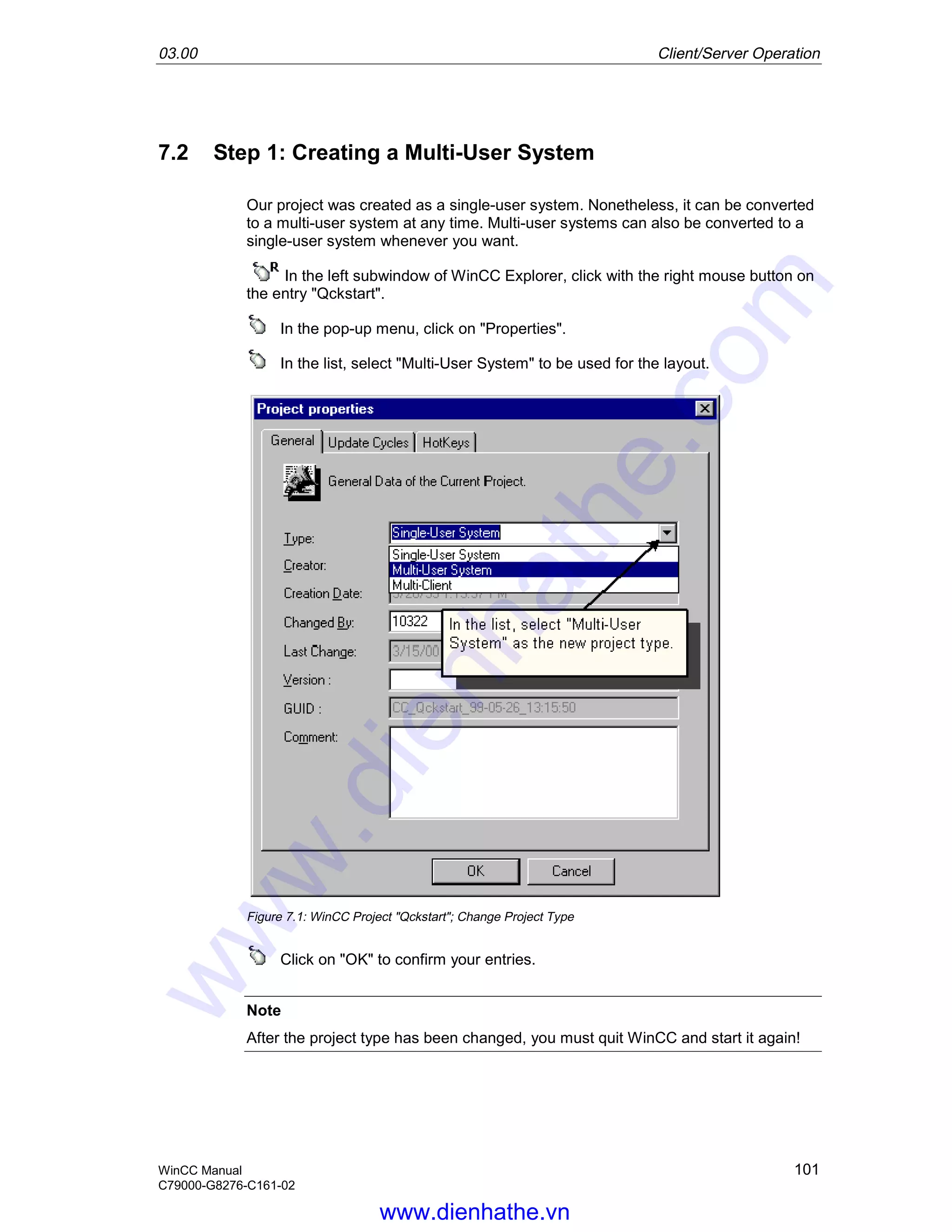03.00 Client/Server Operation
WinCC Manual 101
C79000-G8276-C161-02
7.2 Step 1: Creating a Multi-User System
Our project was created as a single-user system. Nonetheless, it can be converted
to a multi-user system at any time. Multi-user systems can also be converted to a
single-user system whenever you want.
In the left subwindow of WinCC Explorer, click with the right mouse button on
the entry "Qckstart".
In the pop-up menu, click on "Properties".
In the list, select "Multi-User System" to be used for the layout.
Figure 7.1: WinCC Project "Qckstart"; Change Project Type
Click on "OK" to confirm your entries.
Note
After the project type has been changed, you must quit WinCC and start it again!
www.dienhathe.vn
www.dienhathe.com
 