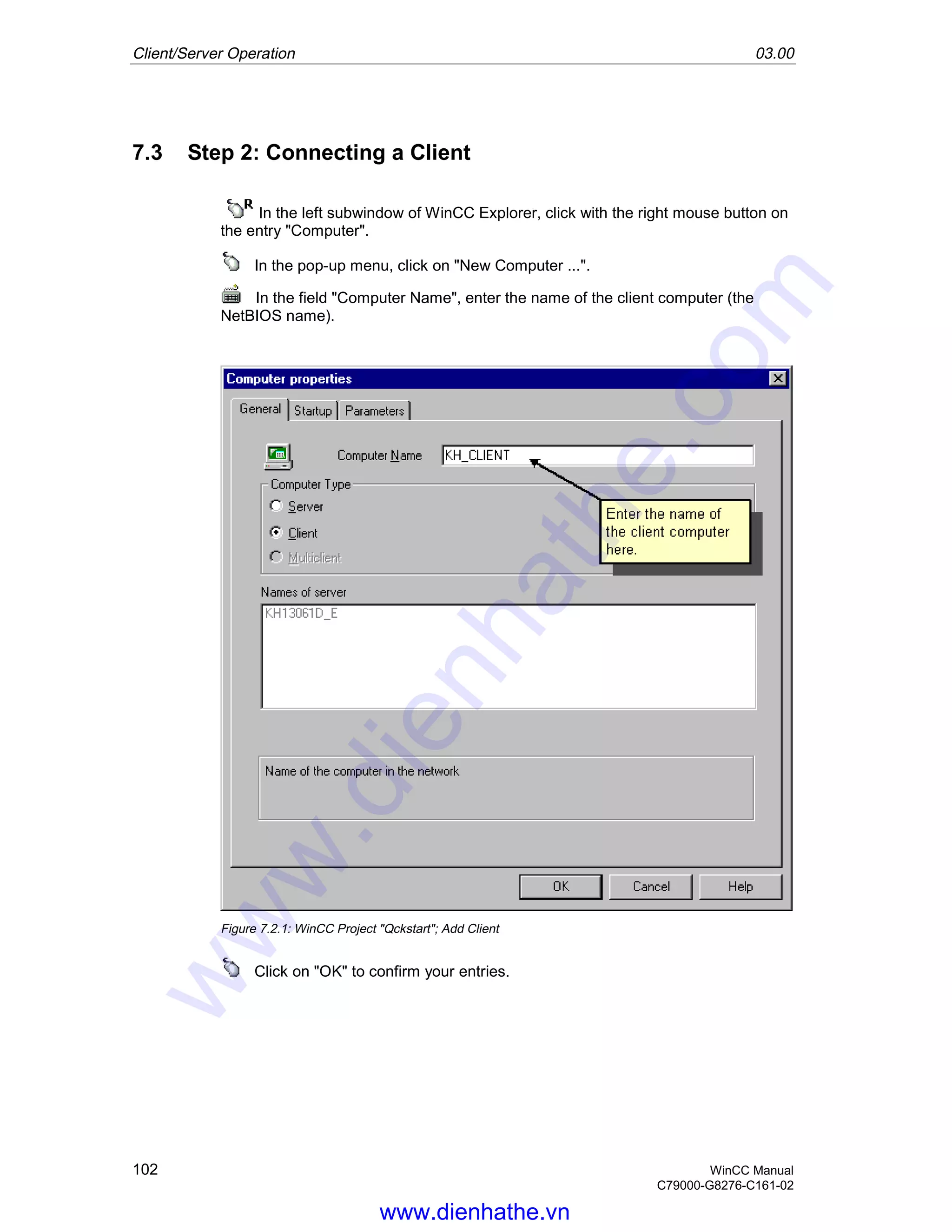 Client/Server Operation 03.00
102 WinCC Manual
C79000-G8276-C161-02
7.3 Step 2: Connecting a Client
In the left subwindow of WinCC Explorer, click with the right mouse button on
the entry "Computer".
In the pop-up menu, click on "New Computer ...".
In the field "Computer Name", enter the name of the client computer (the
NetBIOS name).
Figure 7.2.1: WinCC Project "Qckstart"; Add Client
Click on "OK" to confirm your entries.
www.dienhathe.vn
www.dienhathe.com
 