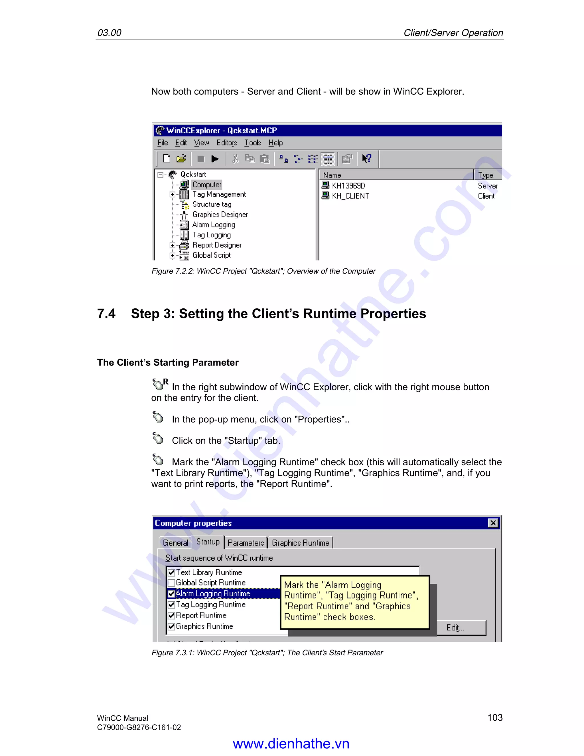 03.00 Client/Server Operation
WinCC Manual 103
C79000-G8276-C161-02
Now both computers - Server and Client - will be show in WinCC Explorer.
Figure 7.2.2: WinCC Project "Qckstart"; Overview of the Computer
7.4 Step 3: Setting the Client’s Runtime Properties
The Client’s Starting Parameter
In the right subwindow of WinCC Explorer, click with the right mouse button
on the entry for the client.
In the pop-up menu, click on "Properties"..
Click on the "Startup" tab.
Mark the "Alarm Logging Runtime" check box (this will automatically select the
"Text Library Runtime"), "Tag Logging Runtime", "Graphics Runtime", and, if you
want to print reports, the "Report Runtime".
Figure 7.3.1: WinCC Project "Qckstart"; The Client’s Start Parameter
www.dienhathe.vn
www.dienhathe.com
 