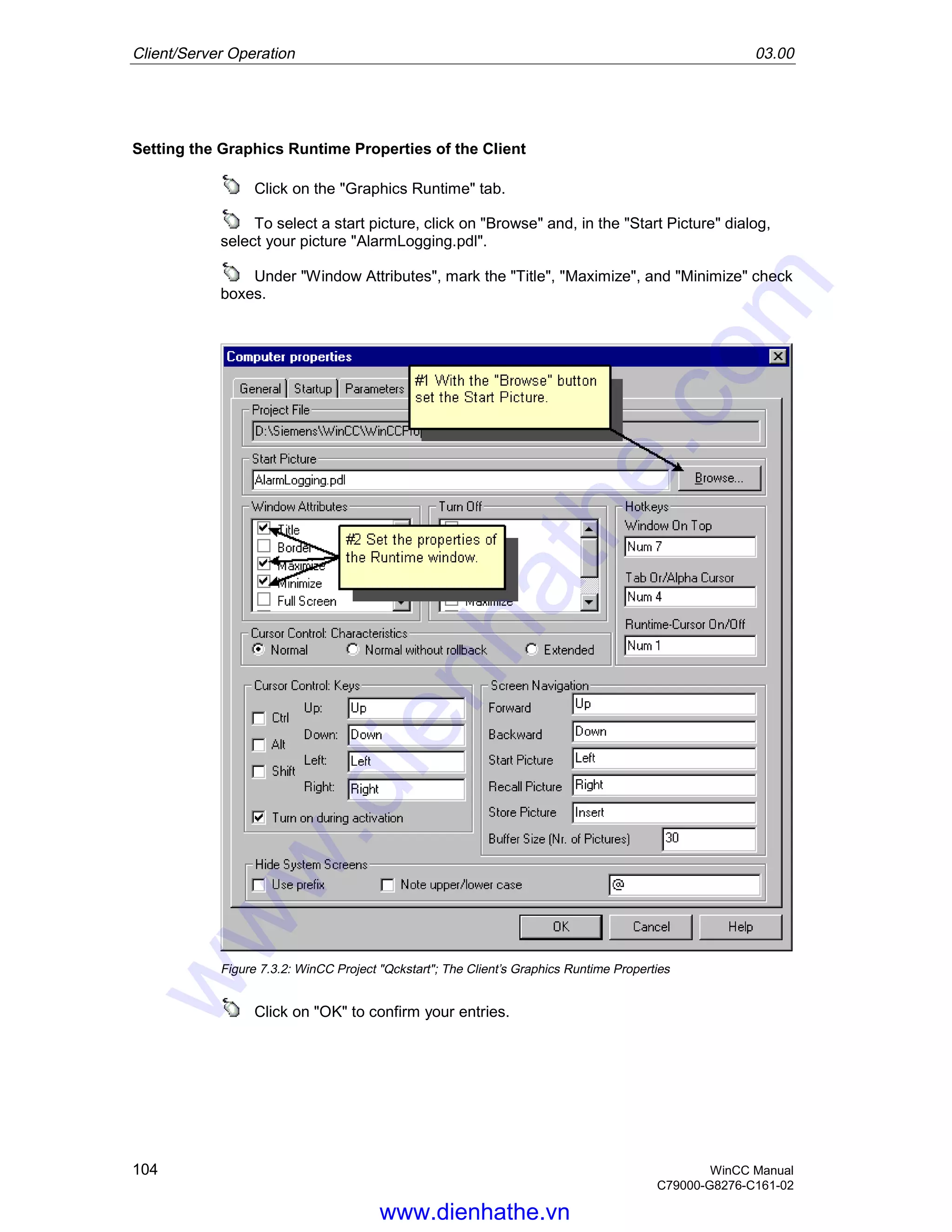 Client/Server Operation 03.00
104 WinCC Manual
C79000-G8276-C161-02
Setting the Graphics Runtime Properties of the Client
Click on the "Graphics Runtime" tab.
To select a start picture, click on "Browse" and, in the "Start Picture" dialog,
select your picture "AlarmLogging.pdl".
Under "Window Attributes", mark the "Title", "Maximize", and "Minimize" check
boxes.
Figure 7.3.2: WinCC Project "Qckstart"; The Client’s Graphics Runtime Properties
Click on "OK" to confirm your entries.
www.dienhathe.vn
www.dienhathe.com
 