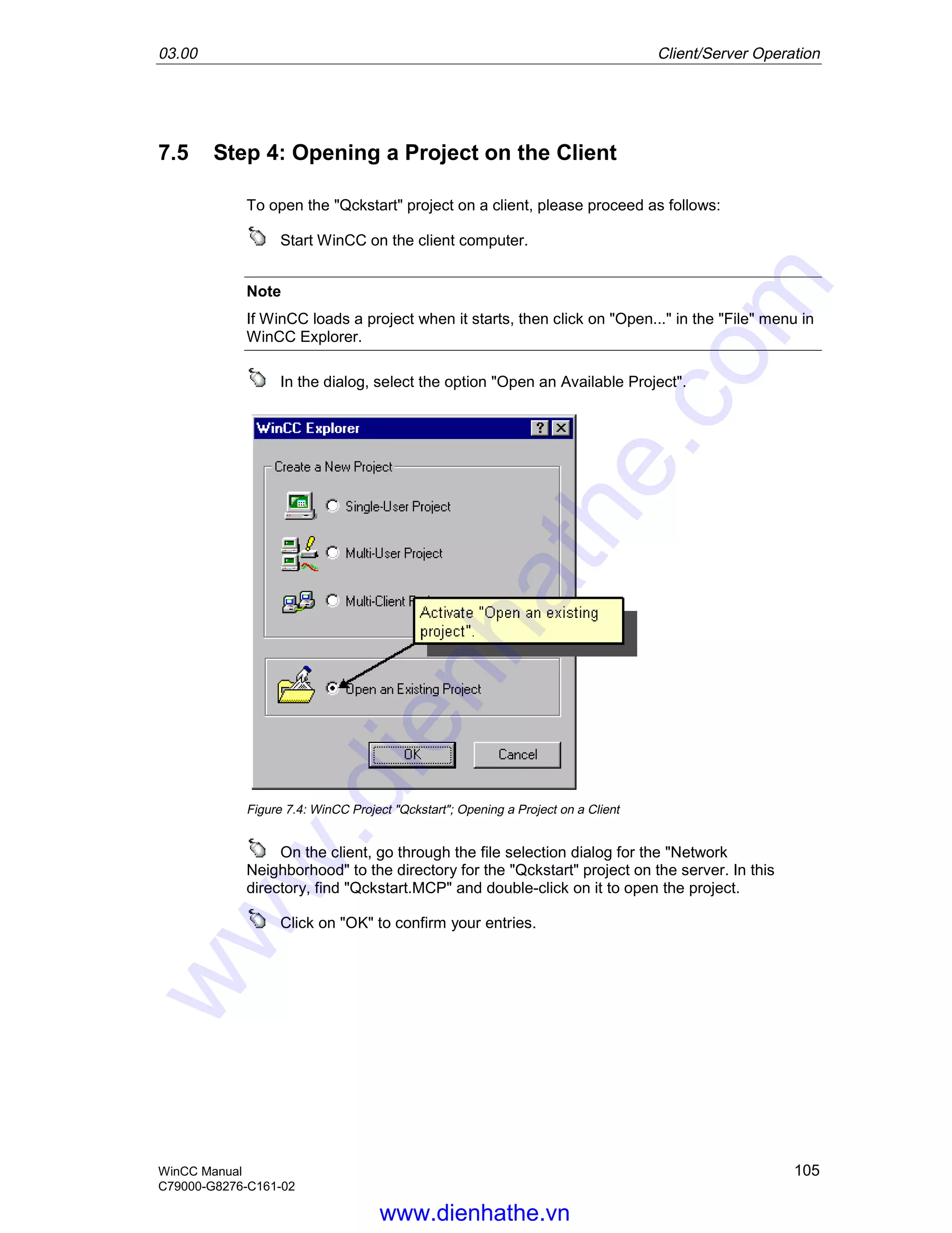 03.00 Client/Server Operation
WinCC Manual 105
C79000-G8276-C161-02
7.5 Step 4: Opening a Project on the Client
To open the "Qckstart" project on a client, please proceed as follows:
Start WinCC on the client computer.
Note
If WinCC loads a project when it starts, then click on "Open..." in the "File" menu in
WinCC Explorer.
In the dialog, select the option "Open an Available Project".
Figure 7.4: WinCC Project "Qckstart"; Opening a Project on a Client
On the client, go through the file selection dialog for the "Network
Neighborhood" to the directory for the "Qckstart" project on the server. In this
directory, find "Qckstart.MCP" and double-click on it to open the project.
Click on "OK" to confirm your entries.
www.dienhathe.vn
www.dienhathe.com
 