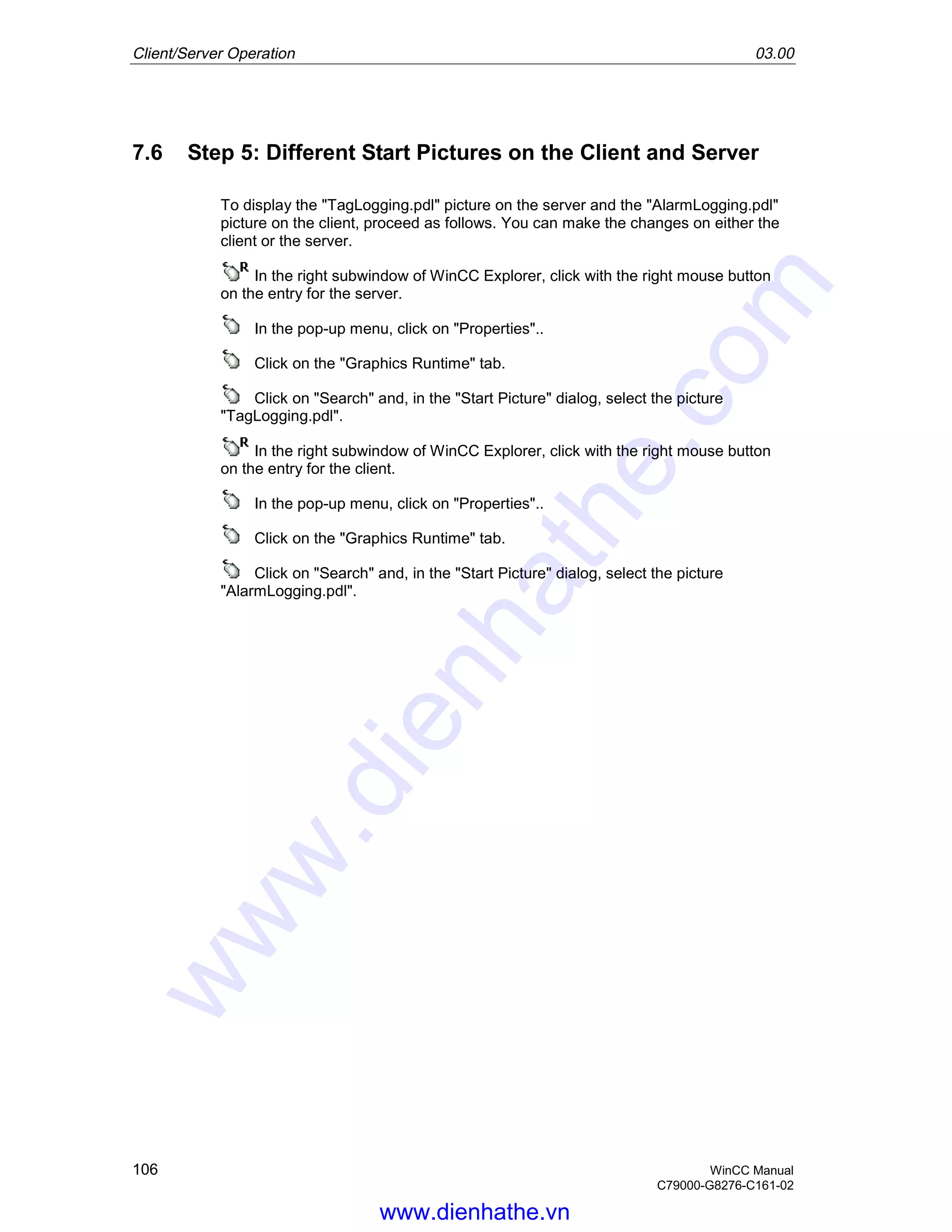 Client/Server Operation 03.00
106 WinCC Manual
C79000-G8276-C161-02
7.6 Step 5: Different Start Pictures on the Client and Server
To display the "TagLogging.pdl" picture on the server and the "AlarmLogging.pdl"
picture on the client, proceed as follows. You can make the changes on either the
client or the server.
In the right subwindow of WinCC Explorer, click with the right mouse button
on the entry for the server.
In the pop-up menu, click on "Properties"..
Click on the "Graphics Runtime" tab.
Click on "Search" and, in the "Start Picture" dialog, select the picture
"TagLogging.pdl".
In the right subwindow of WinCC Explorer, click with the right mouse button
on the entry for the client.
In the pop-up menu, click on "Properties"..
Click on the "Graphics Runtime" tab.
Click on "Search" and, in the "Start Picture" dialog, select the picture
"AlarmLogging.pdl".
www.dienhathe.vn
www.dienhathe.com
 