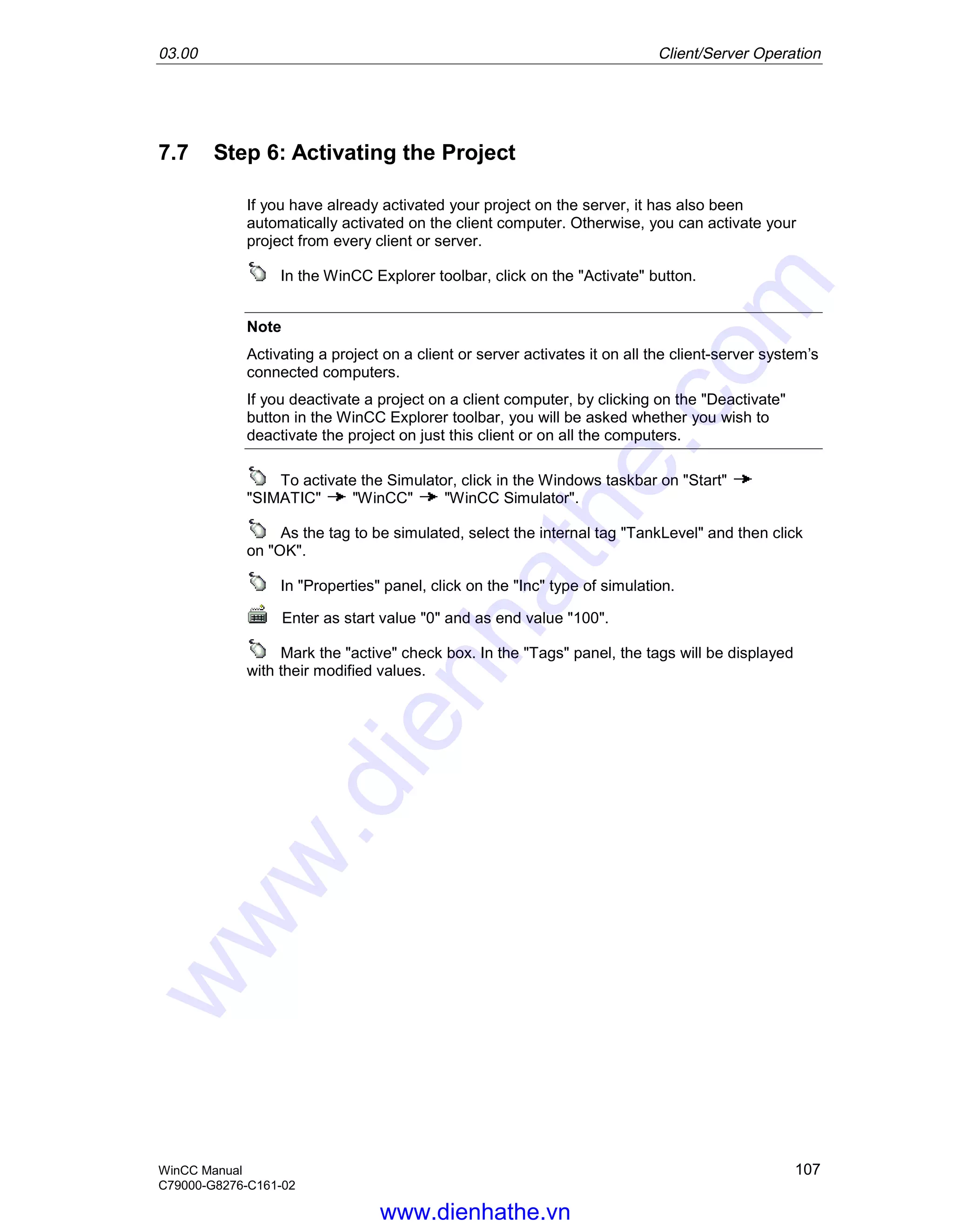 03.00 Client/Server Operation
WinCC Manual 107
C79000-G8276-C161-02
7.7 Step 6: Activating the Project
If you have already activated your project on the server, it has also been
automatically activated on the client computer. Otherwise, you can activate your
project from every client or server.
In the WinCC Explorer toolbar, click on the "Activate" button.
Note
Activating a project on a client or server activates it on all the client-server system’s
connected computers.
If you deactivate a project on a client computer, by clicking on the "Deactivate"
button in the WinCC Explorer toolbar, you will be asked whether you wish to
deactivate the project on just this client or on all the computers.
To activate the Simulator, click in the Windows taskbar on "Start"
"SIMATIC" "WinCC" "WinCC Simulator".
As the tag to be simulated, select the internal tag "TankLevel" and then click
on "OK".
In "Properties" panel, click on the "Inc" type of simulation.
Enter as start value "0" and as end value "100".
Mark the "active" check box. In the "Tags" panel, the tags will be displayed
with their modified values.
www.dienhathe.vn
www.dienhathe.com
 