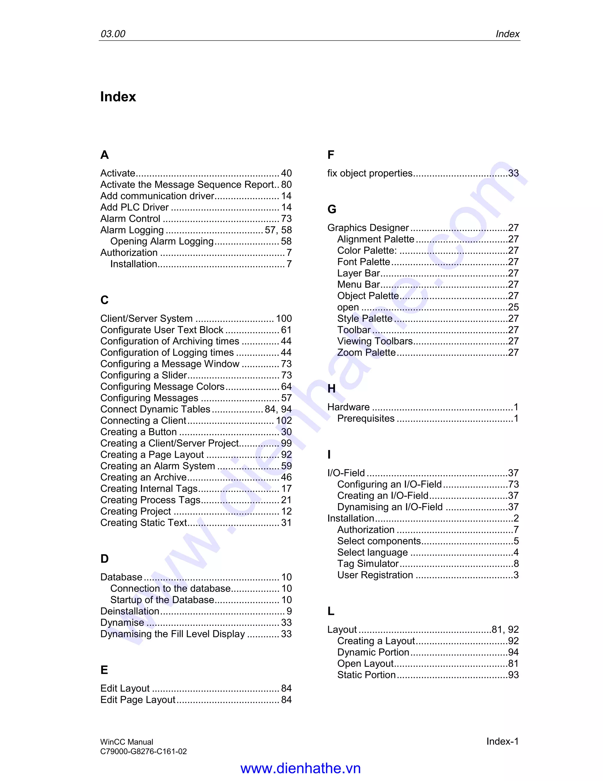 03.00 Index
WinCC Manual Index-1
C79000-G8276-C161-02
Index
A
Activate..................................................... 40
Activate the Message Sequence Report.. 80
Add communication driver........................ 14
Add PLC Driver ........................................ 14
Alarm Control ........................................... 73
Alarm Logging ....................................57, 58
Opening Alarm Logging........................ 58
Authorization .............................................. 7
Installation............................................... 7
C
Client/Server System ............................. 100
Configurate User Text Block .................... 61
Configuration of Archiving times .............. 44
Configuration of Logging times ................ 44
Configuring a Message Window .............. 73
Configuring a Slider.................................. 73
Configuring Message Colors.................... 64
Configuring Messages ............................. 57
Connect Dynamic Tables...................84, 94
Connecting a Client................................ 102
Creating a Button ..................................... 30
Creating a Client/Server Project............... 99
Creating a Page Layout ........................... 92
Creating an Alarm System ....................... 59
Creating an Archive.................................. 46
Creating Internal Tags.............................. 17
Creating Process Tags............................. 21
Creating Project ....................................... 12
Creating Static Text.................................. 31
D
Database.................................................. 10
Connection to the database.................. 10
Startup of the Database........................ 10
Deinstallation.............................................. 9
Dynamise ................................................. 33
Dynamising the Fill Level Display ............ 33
E
Edit Layout ............................................... 84
Edit Page Layout...................................... 84
F
fix object properties...................................33
G
Graphics Designer....................................27
Alignment Palette..................................27
Color Palette: ........................................27
Font Palette...........................................27
Layer Bar...............................................27
Menu Bar...............................................27
Object Palette........................................27
open ......................................................25
Style Palette..........................................27
Toolbar..................................................27
Viewing Toolbars...................................27
Zoom Palette.........................................27
H
Hardware ....................................................1
Prerequisites ...........................................1
I
I/O-Field ....................................................37
Configuring an I/O-Field........................73
Creating an I/O-Field.............................37
Dynamising an I/O-Field .......................37
Installation...................................................2
Authorization ...........................................7
Select components..................................5
Select language ......................................4
Tag Simulator..........................................8
User Registration ....................................3
L
Layout .................................................81, 92
Creating a Layout..................................92
Dynamic Portion....................................94
Open Layout..........................................81
Static Portion.........................................93
www.dienhathe.vn
www.dienhathe.com
 