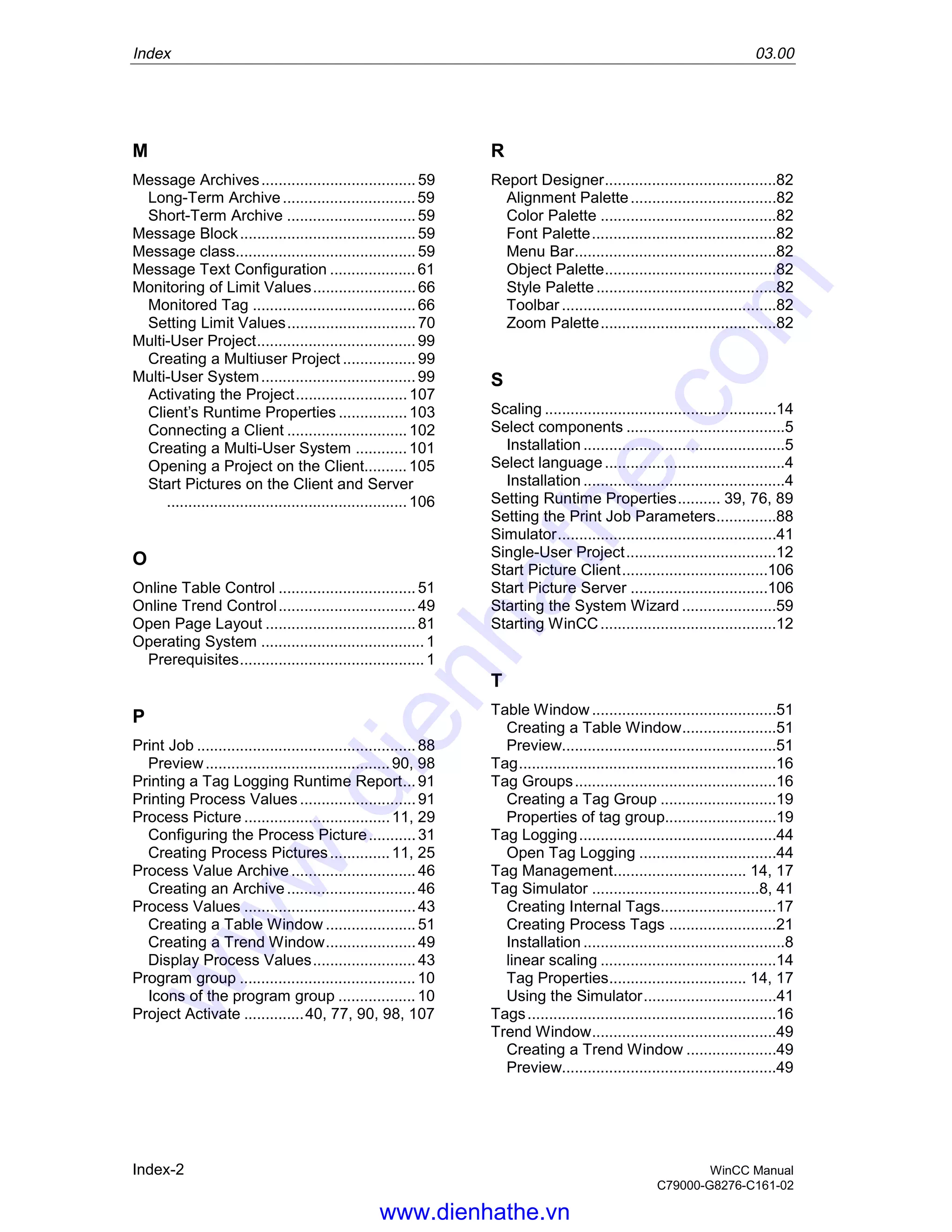 Index 03.00
Index-2 WinCC Manual
C79000-G8276-C161-02
M
Message Archives....................................59
Long-Term Archive...............................59
Short-Term Archive ..............................59
Message Block.........................................59
Message class..........................................59
Message Text Configuration ....................61
Monitoring of Limit Values........................66
Monitored Tag ......................................66
Setting Limit Values..............................70
Multi-User Project.....................................99
Creating a Multiuser Project .................99
Multi-User System....................................99
Activating the Project..........................107
Client’s Runtime Properties ................103
Connecting a Client ............................102
Creating a Multi-User System ............101
Opening a Project on the Client..........105
Start Pictures on the Client and Server
........................................................106
O
Online Table Control ................................51
Online Trend Control................................49
Open Page Layout ...................................81
Operating System ......................................1
Prerequisites...........................................1
P
Print Job ...................................................88
Preview...........................................90, 98
Printing a Tag Logging Runtime Report...91
Printing Process Values ...........................91
Process Picture ..................................11, 29
Configuring the Process Picture...........31
Creating Process Pictures..............11, 25
Process Value Archive .............................46
Creating an Archive..............................46
Process Values ........................................43
Creating a Table Window .....................51
Creating a Trend Window.....................49
Display Process Values........................43
Program group .........................................10
Icons of the program group ..................10
Project Activate ..............40, 77, 90, 98, 107
R
Report Designer........................................82
Alignment Palette..................................82
Color Palette .........................................82
Font Palette...........................................82
Menu Bar...............................................82
Object Palette........................................82
Style Palette..........................................82
Toolbar ..................................................82
Zoom Palette.........................................82
S
Scaling ......................................................14
Select components .....................................5
Installation ...............................................5
Select language..........................................4
Installation ...............................................4
Setting Runtime Properties.......... 39, 76, 89
Setting the Print Job Parameters..............88
Simulator...................................................41
Single-User Project...................................12
Start Picture Client..................................106
Start Picture Server ................................106
Starting the System Wizard ......................59
Starting WinCC.........................................12
T
Table Window...........................................51
Creating a Table Window......................51
Preview..................................................51
Tag............................................................16
Tag Groups...............................................16
Creating a Tag Group ...........................19
Properties of tag group..........................19
Tag Logging..............................................44
Open Tag Logging ................................44
Tag Management............................... 14, 17
Tag Simulator .......................................8, 41
Creating Internal Tags...........................17
Creating Process Tags .........................21
Installation ...............................................8
linear scaling .........................................14
Tag Properties................................ 14, 17
Using the Simulator...............................41
Tags..........................................................16
Trend Window...........................................49
Creating a Trend Window .....................49
Preview..................................................49
www.dienhathe.vn
www.dienhathe.com
 