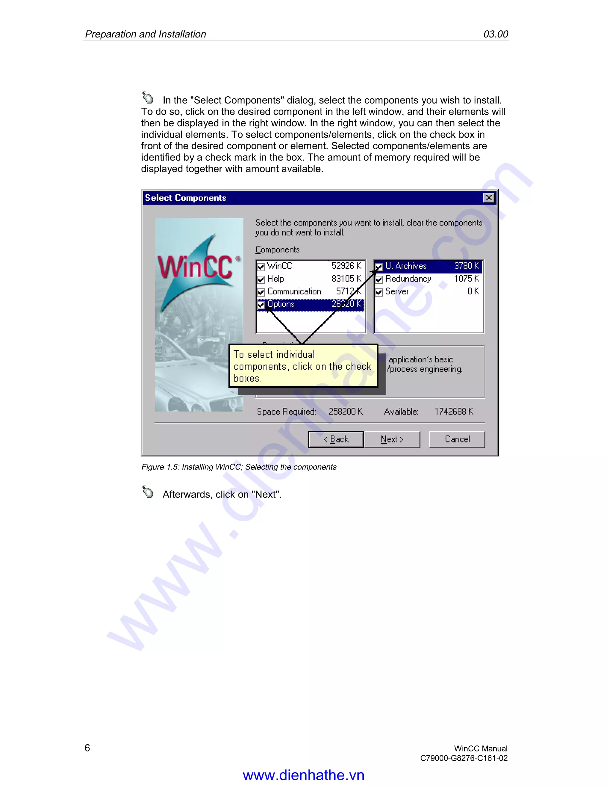 Preparation and Installation 03.00
6 WinCC Manual
C79000-G8276-C161-02
In the "Select Components" dialog, select the components you wish to install.
To do so, click on the desired component in the left window, and their elements will
then be displayed in the right window. In the right window, you can then select the
individual elements. To select components/elements, click on the check box in
front of the desired component or element. Selected components/elements are
identified by a check mark in the box. The amount of memory required will be
displayed together with amount available.
Figure 1.5: Installing WinCC; Selecting the components
Afterwards, click on "Next".
www.dienhathe.vn
www.dienhathe.com
 