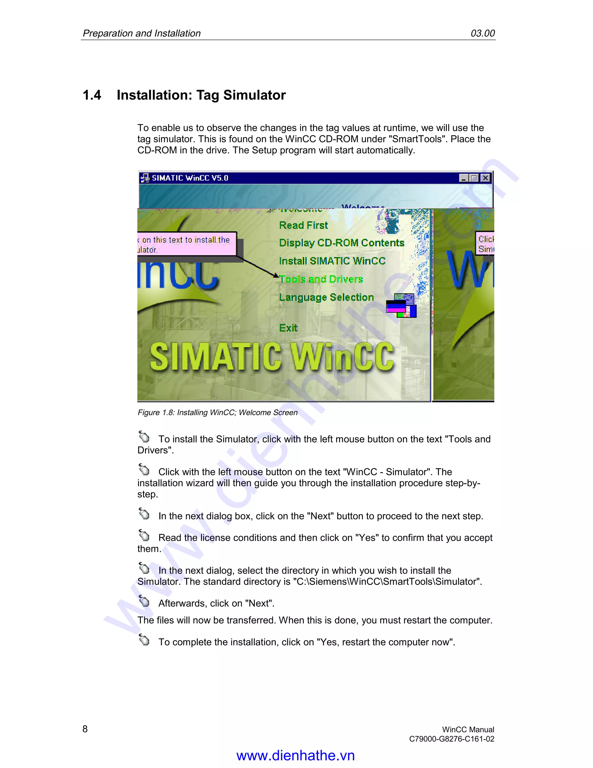 Preparation and Installation 03.00
8 WinCC Manual
C79000-G8276-C161-02
1.4 Installation: Tag Simulator
To enable us to observe the changes in the tag values at runtime, we will use the
tag simulator. This is found on the WinCC CD-ROM under "SmartTools". Place the
CD-ROM in the drive. The Setup program will start automatically.
Figure 1.8: Installing WinCC; Welcome Screen
To install the Simulator, click with the left mouse button on the text "Tools and
Drivers".
Click with the left mouse button on the text "WinCC - Simulator". The
installation wizard will then guide you through the installation procedure step-by-
step.
In the next dialog box, click on the "Next" button to proceed to the next step.
Read the license conditions and then click on "Yes" to confirm that you accept
them.
In the next dialog, select the directory in which you wish to install the
Simulator. The standard directory is "C:SiemensWinCCSmartToolsSimulator".
Afterwards, click on "Next".
The files will now be transferred. When this is done, you must restart the computer.
To complete the installation, click on "Yes, restart the computer now".
www.dienhathe.vn
www.dienhathe.com
 