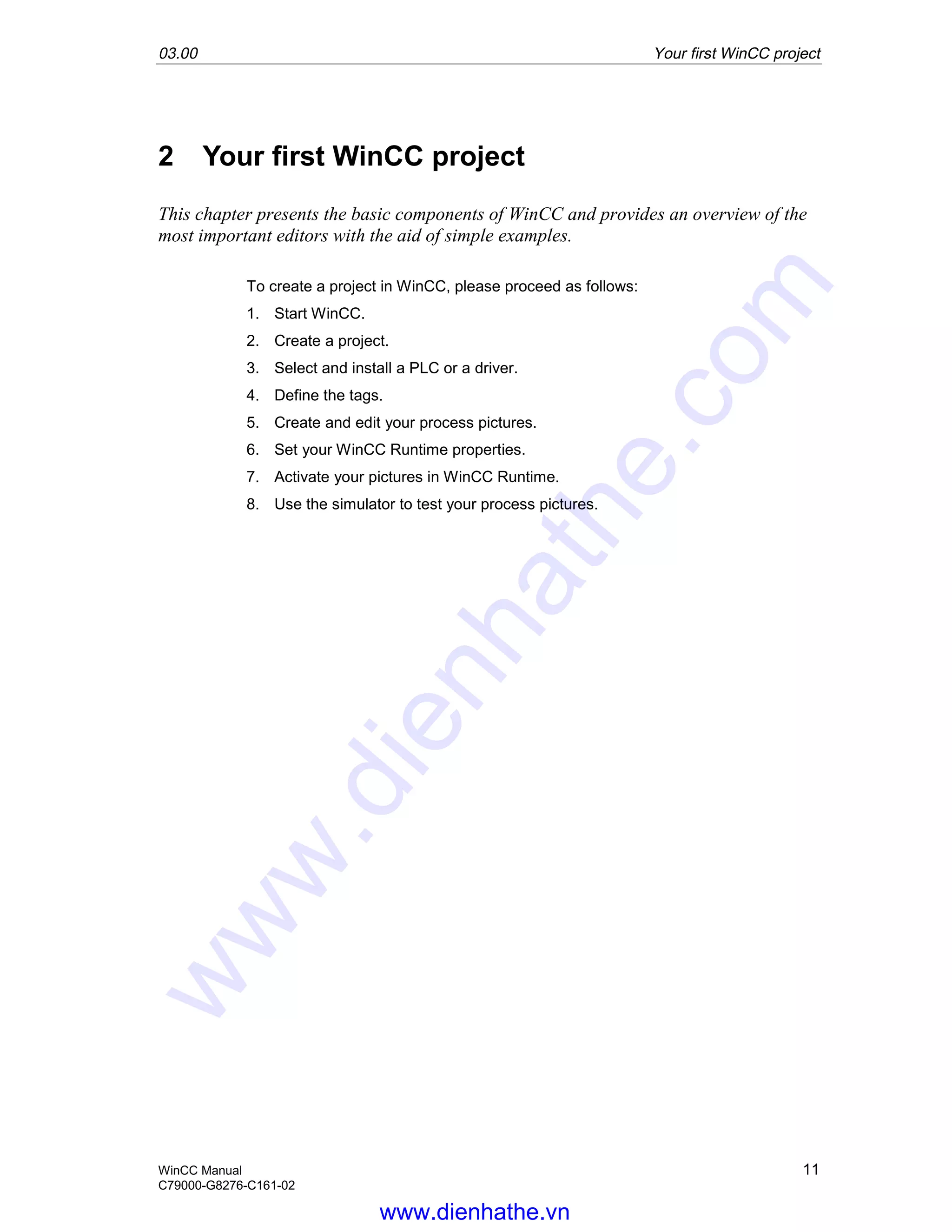03.00 Your first WinCC project
WinCC Manual 11
C79000-G8276-C161-02
2 Your first WinCC project
This chapter presents the basic components of WinCC and provides an overview of the
most important editors with the aid of simple examples.
To create a project in WinCC, please proceed as follows:
1. Start WinCC.
2. Create a project.
3. Select and install a PLC or a driver.
4. Define the tags.
5. Create and edit your process pictures.
6. Set your WinCC Runtime properties.
7. Activate your pictures in WinCC Runtime.
8. Use the simulator to test your process pictures.
www.dienhathe.vn
www.dienhathe.com
 