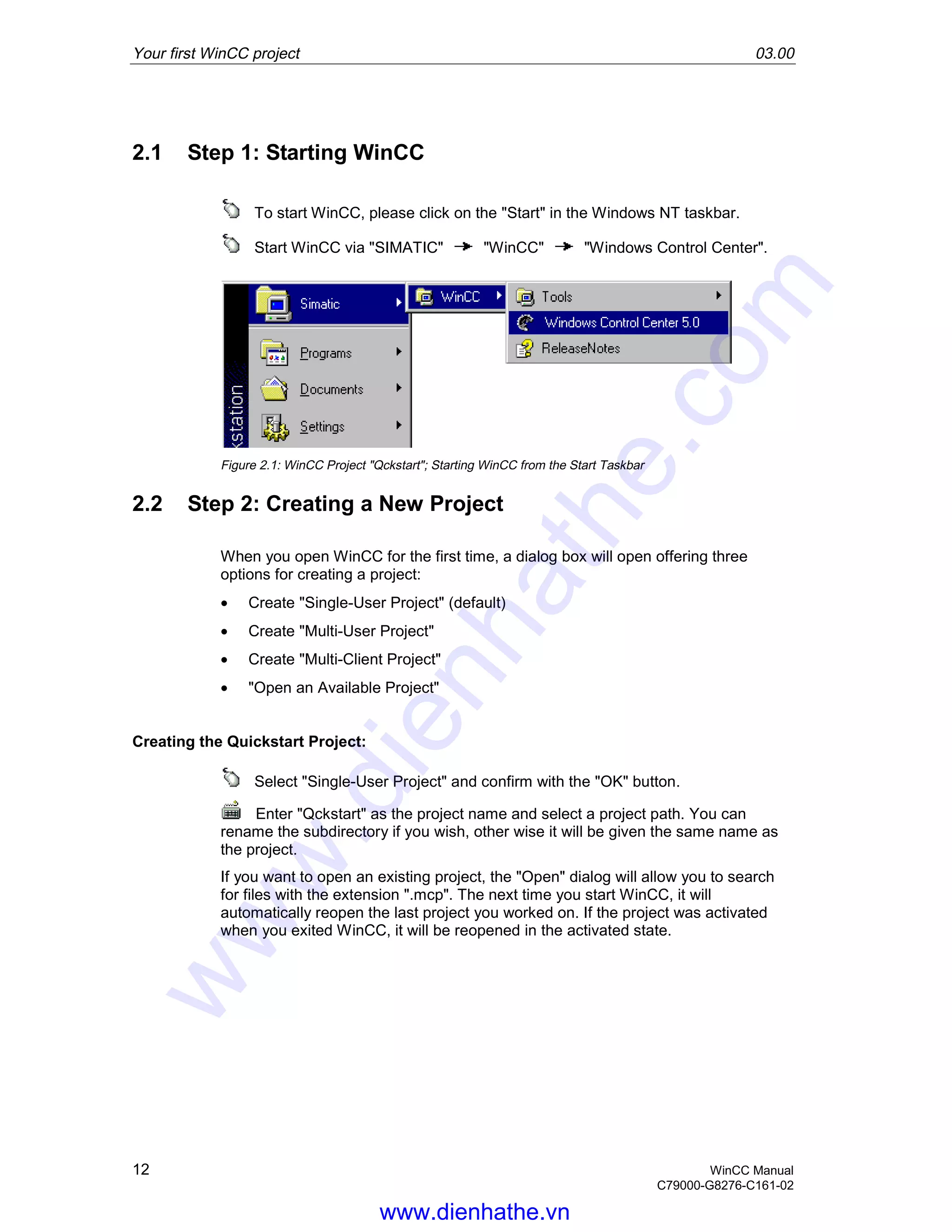 Your first WinCC project 03.00
12 WinCC Manual
C79000-G8276-C161-02
2.1 Step 1: Starting WinCC
To start WinCC, please click on the "Start" in the Windows NT taskbar.
Start WinCC via "SIMATIC" "WinCC" "Windows Control Center".
Figure 2.1: WinCC Project "Qckstart"; Starting WinCC from the Start Taskbar
2.2 Step 2: Creating a New Project
When you open WinCC for the first time, a dialog box will open offering three
options for creating a project:
• Create "Single-User Project" (default)
• Create "Multi-User Project"
• Create "Multi-Client Project"
• "Open an Available Project"
Creating the Quickstart Project:
Select "Single-User Project" and confirm with the "OK" button.
Enter "Qckstart" as the project name and select a project path. You can
rename the subdirectory if you wish, other wise it will be given the same name as
the project.
If you want to open an existing project, the "Open" dialog will allow you to search
for files with the extension ".mcp". The next time you start WinCC, it will
automatically reopen the last project you worked on. If the project was activated
when you exited WinCC, it will be reopened in the activated state.
www.dienhathe.vn
www.dienhathe.com
 