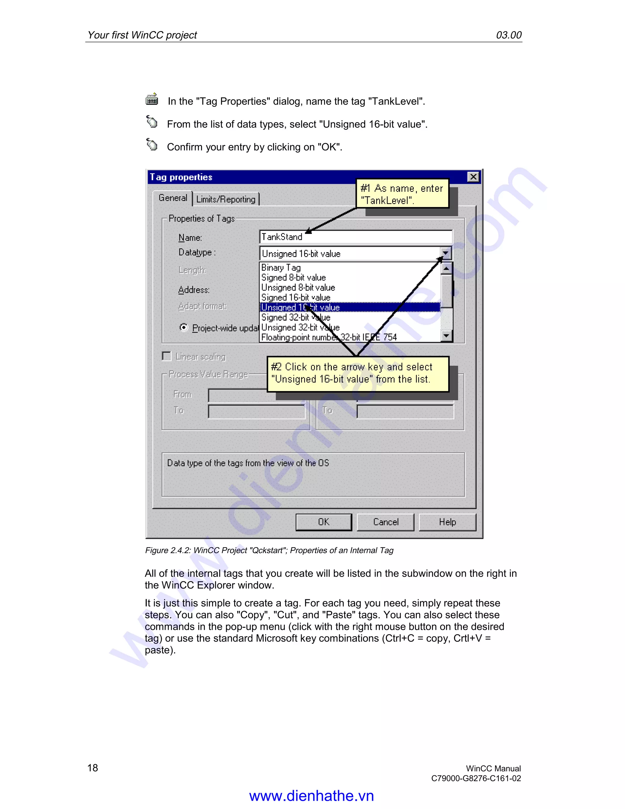 Your first WinCC project 03.00
18 WinCC Manual
C79000-G8276-C161-02
In the "Tag Properties" dialog, name the tag "TankLevel".
From the list of data types, select "Unsigned 16-bit value".
Confirm your entry by clicking on "OK".
Figure 2.4.2: WinCC Project "Qckstart"; Properties of an Internal Tag
All of the internal tags that you create will be listed in the subwindow on the right in
the WinCC Explorer window.
It is just this simple to create a tag. For each tag you need, simply repeat these
steps. You can also "Copy", "Cut", and "Paste" tags. You can also select these
commands in the pop-up menu (click with the right mouse button on the desired
tag) or use the standard Microsoft key combinations (Ctrl+C = copy, Crtl+V =
paste).
www.dienhathe.vn
www.dienhathe.com
 
