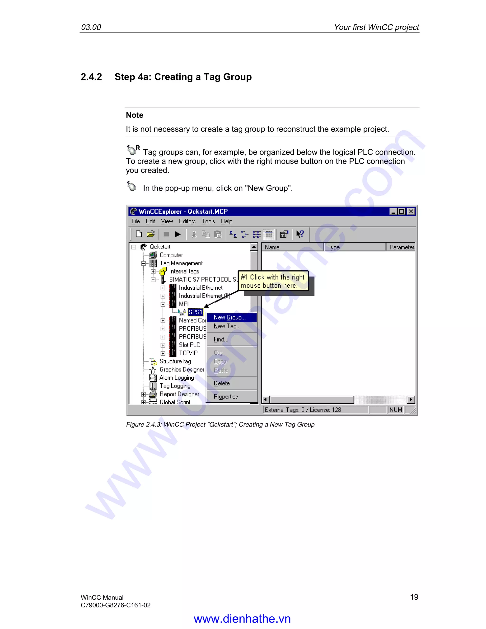03.00 Your first WinCC project
WinCC Manual 19
C79000-G8276-C161-02
2.4.2 Step 4a: Creating a Tag Group
Note
It is not necessary to create a tag group to reconstruct the example project.
Tag groups can, for example, be organized below the logical PLC connection.
To create a new group, click with the right mouse button on the PLC connection
you created.
In the pop-up menu, click on "New Group".
Figure 2.4.3: WinCC Project "Qckstart"; Creating a New Tag Group
www.dienhathe.vn
www.dienhathe.com
 