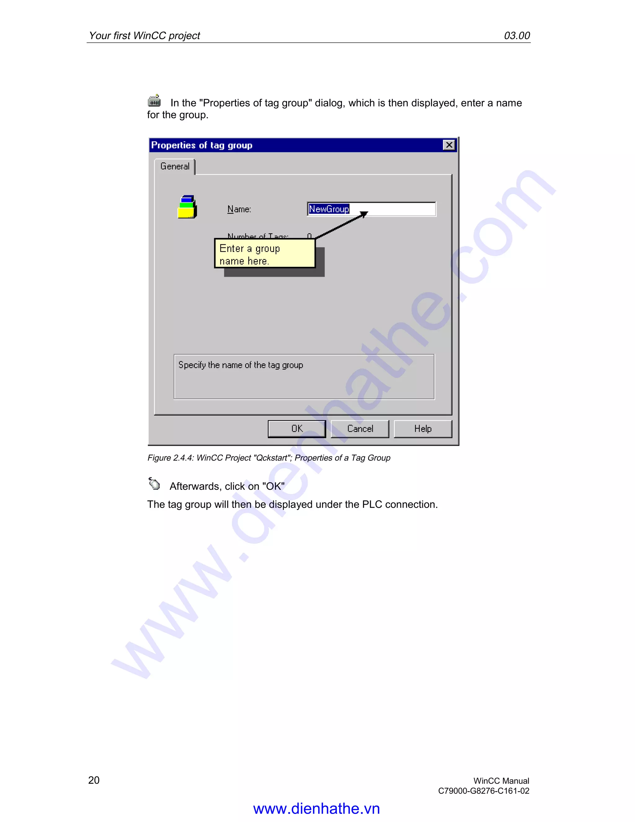 Your first WinCC project 03.00
20 WinCC Manual
C79000-G8276-C161-02
In the "Properties of tag group" dialog, which is then displayed, enter a name
for the group.
Figure 2.4.4: WinCC Project "Qckstart"; Properties of a Tag Group
Afterwards, click on "OK"
The tag group will then be displayed under the PLC connection.
www.dienhathe.vn
www.dienhathe.com
 