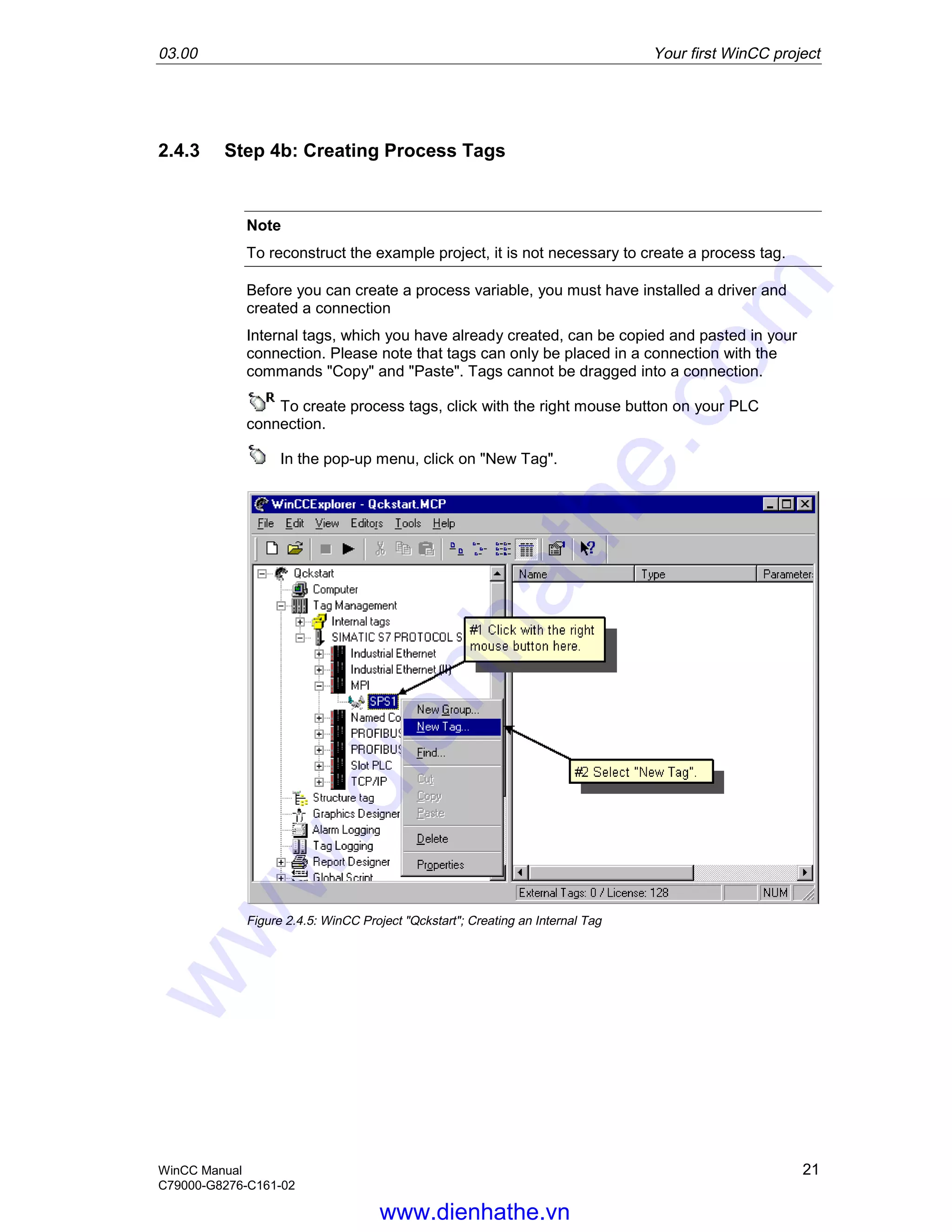 03.00 Your first WinCC project
WinCC Manual 21
C79000-G8276-C161-02
2.4.3 Step 4b: Creating Process Tags
Note
To reconstruct the example project, it is not necessary to create a process tag.
Before you can create a process variable, you must have installed a driver and
created a connection
Internal tags, which you have already created, can be copied and pasted in your
connection. Please note that tags can only be placed in a connection with the
commands "Copy" and "Paste". Tags cannot be dragged into a connection.
To create process tags, click with the right mouse button on your PLC
connection.
In the pop-up menu, click on "New Tag".
Figure 2.4.5: WinCC Project "Qckstart"; Creating an Internal Tag
www.dienhathe.vn
www.dienhathe.com
 
