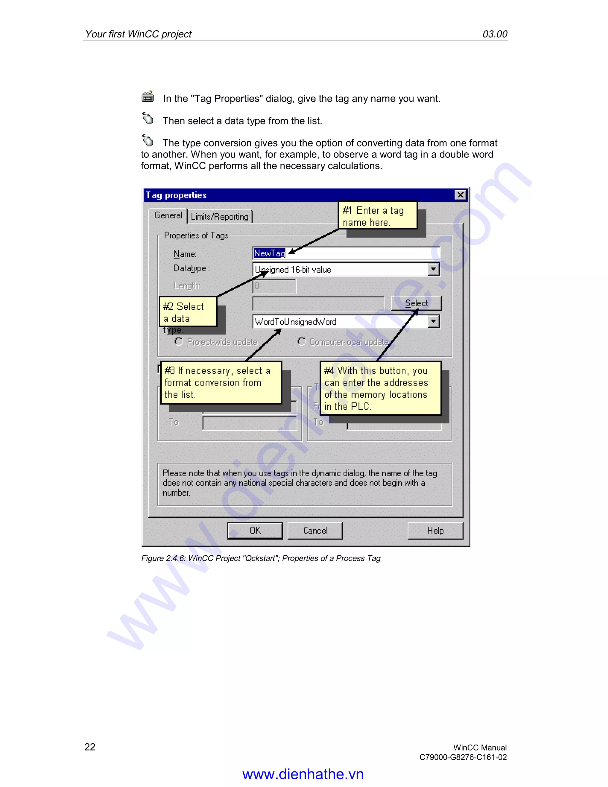 Your first WinCC project 03.00
22 WinCC Manual
C79000-G8276-C161-02
In the "Tag Properties" dialog, give the tag any name you want.
Then select a data type from the list.
The type conversion gives you the option of converting data from one format
to another. When you want, for example, to observe a word tag in a double word
format, WinCC performs all the necessary calculations.
Figure 2.4.6: WinCC Project "Qckstart"; Properties of a Process Tag
www.dienhathe.vn
www.dienhathe.com
 