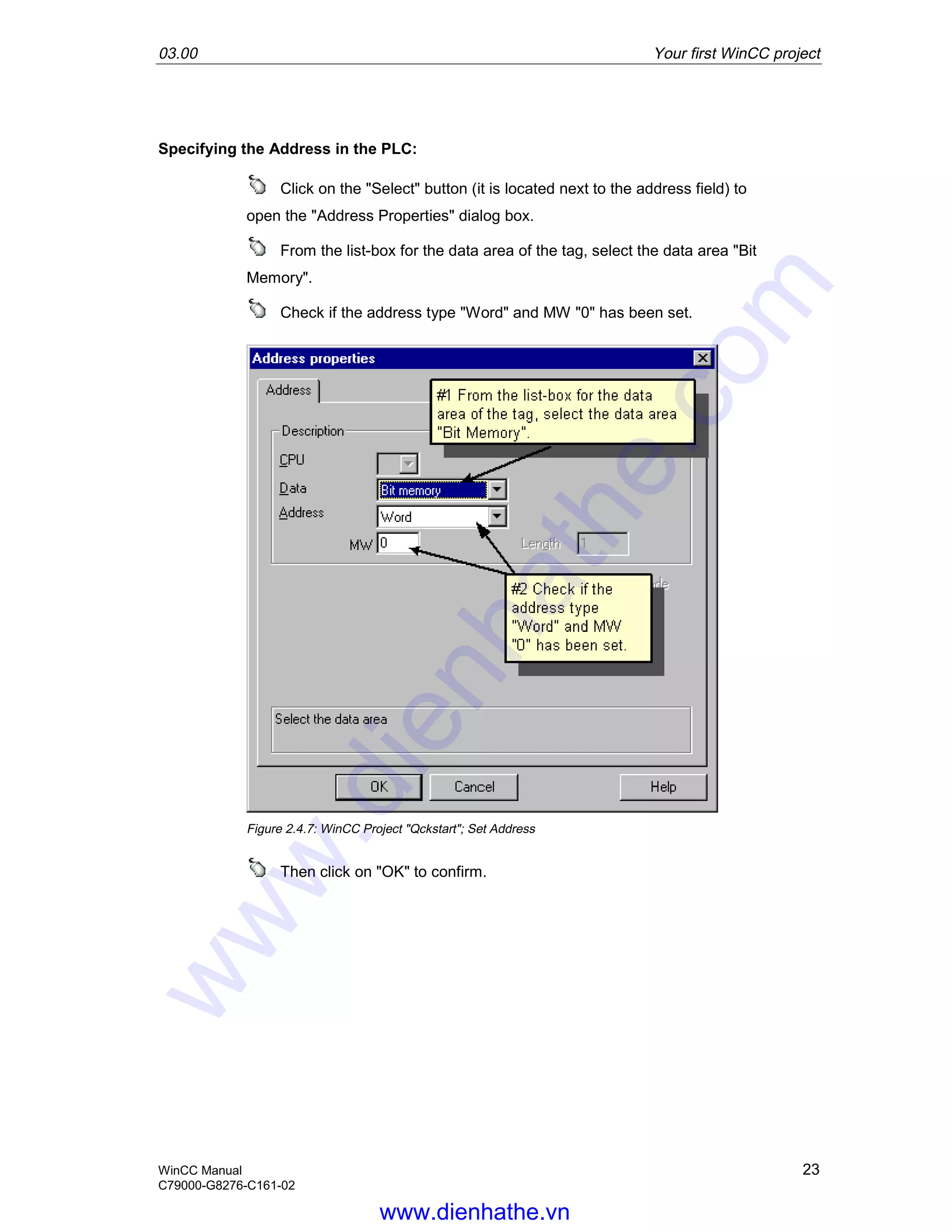 03.00 Your first WinCC project
WinCC Manual 23
C79000-G8276-C161-02
Specifying the Address in the PLC:
Click on the "Select" button (it is located next to the address field) to
open the "Address Properties" dialog box.
From the list-box for the data area of the tag, select the data area "Bit
Memory".
Check if the address type "Word" and MW "0" has been set.
Figure 2.4.7: WinCC Project "Qckstart"; Set Address
Then click on "OK" to confirm.
www.dienhathe.vn
www.dienhathe.com
 