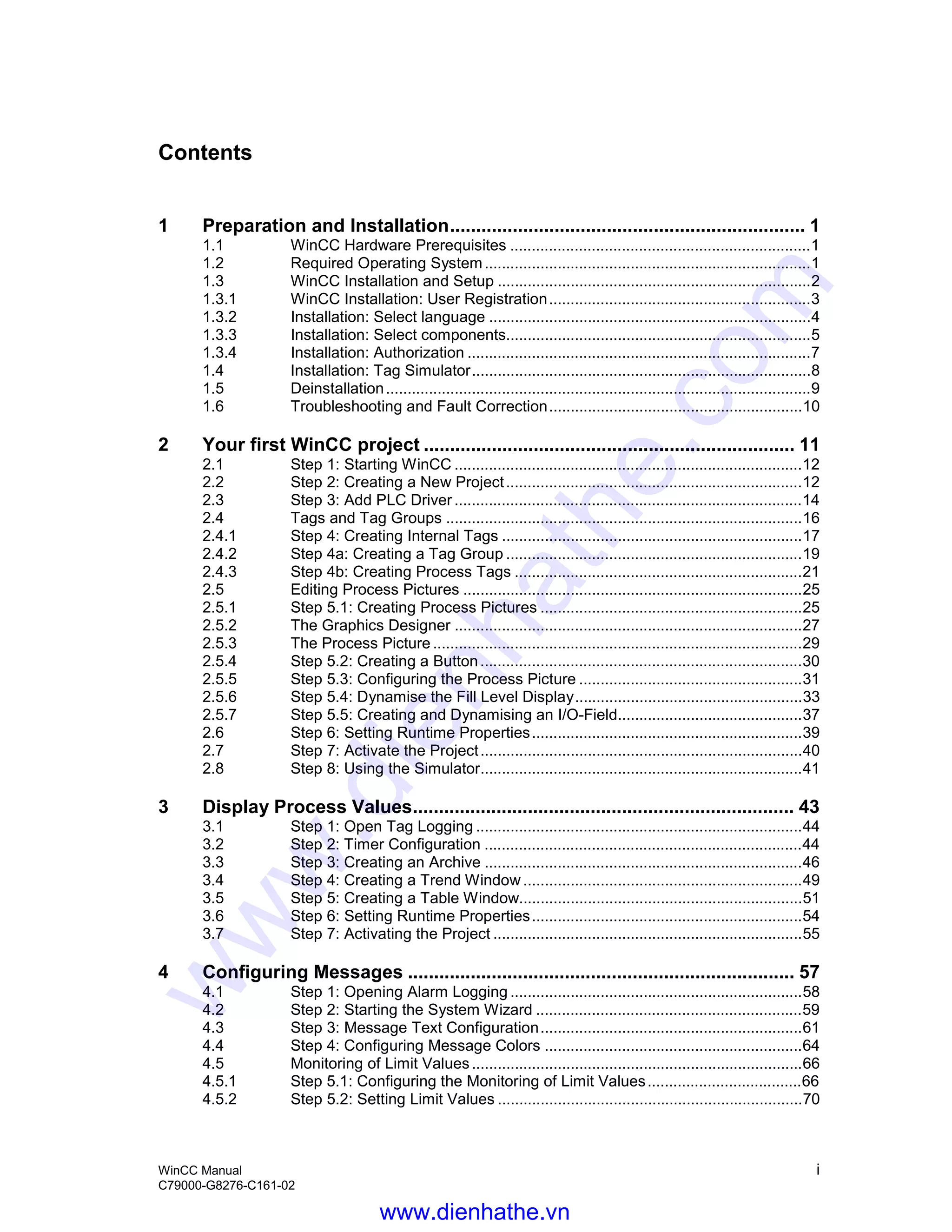 WinCC Manual i
C79000-G8276-C161-02
Contents
1 Preparation and Installation.................................................................... 1
1.1 WinCC Hardware Prerequisites ......................................................................1
1.2 Required Operating System............................................................................1
1.3 WinCC Installation and Setup .........................................................................2
1.3.1 WinCC Installation: User Registration.............................................................3
1.3.2 Installation: Select language ...........................................................................4
1.3.3 Installation: Select components.......................................................................5
1.3.4 Installation: Authorization ................................................................................7
1.4 Installation: Tag Simulator...............................................................................8
1.5 Deinstallation...................................................................................................9
1.6 Troubleshooting and Fault Correction...........................................................10
2 Your first WinCC project ....................................................................... 11
2.1 Step 1: Starting WinCC .................................................................................12
2.2 Step 2: Creating a New Project.....................................................................12
2.3 Step 3: Add PLC Driver.................................................................................14
2.4 Tags and Tag Groups ...................................................................................16
2.4.1 Step 4: Creating Internal Tags ......................................................................17
2.4.2 Step 4a: Creating a Tag Group .....................................................................19
2.4.3 Step 4b: Creating Process Tags ...................................................................21
2.5 Editing Process Pictures ...............................................................................25
2.5.1 Step 5.1: Creating Process Pictures .............................................................25
2.5.2 The Graphics Designer .................................................................................27
2.5.3 The Process Picture ......................................................................................29
2.5.4 Step 5.2: Creating a Button...........................................................................30
2.5.5 Step 5.3: Configuring the Process Picture ....................................................31
2.5.6 Step 5.4: Dynamise the Fill Level Display.....................................................33
2.5.7 Step 5.5: Creating and Dynamising an I/O-Field...........................................37
2.6 Step 6: Setting Runtime Properties...............................................................39
2.7 Step 7: Activate the Project...........................................................................40
2.8 Step 8: Using the Simulator...........................................................................41
3 Display Process Values......................................................................... 43
3.1 Step 1: Open Tag Logging ............................................................................44
3.2 Step 2: Timer Configuration ..........................................................................44
3.3 Step 3: Creating an Archive ..........................................................................46
3.4 Step 4: Creating a Trend Window .................................................................49
3.5 Step 5: Creating a Table Window..................................................................51
3.6 Step 6: Setting Runtime Properties...............................................................54
3.7 Step 7: Activating the Project ........................................................................55
4 Configuring Messages .......................................................................... 57
4.1 Step 1: Opening Alarm Logging ....................................................................58
4.2 Step 2: Starting the System Wizard ..............................................................59
4.3 Step 3: Message Text Configuration.............................................................61
4.4 Step 4: Configuring Message Colors ............................................................64
4.5 Monitoring of Limit Values.............................................................................66
4.5.1 Step 5.1: Configuring the Monitoring of Limit Values....................................66
4.5.2 Step 5.2: Setting Limit Values .......................................................................70
www.dienhathe.vn
www.dienhathe.com
 