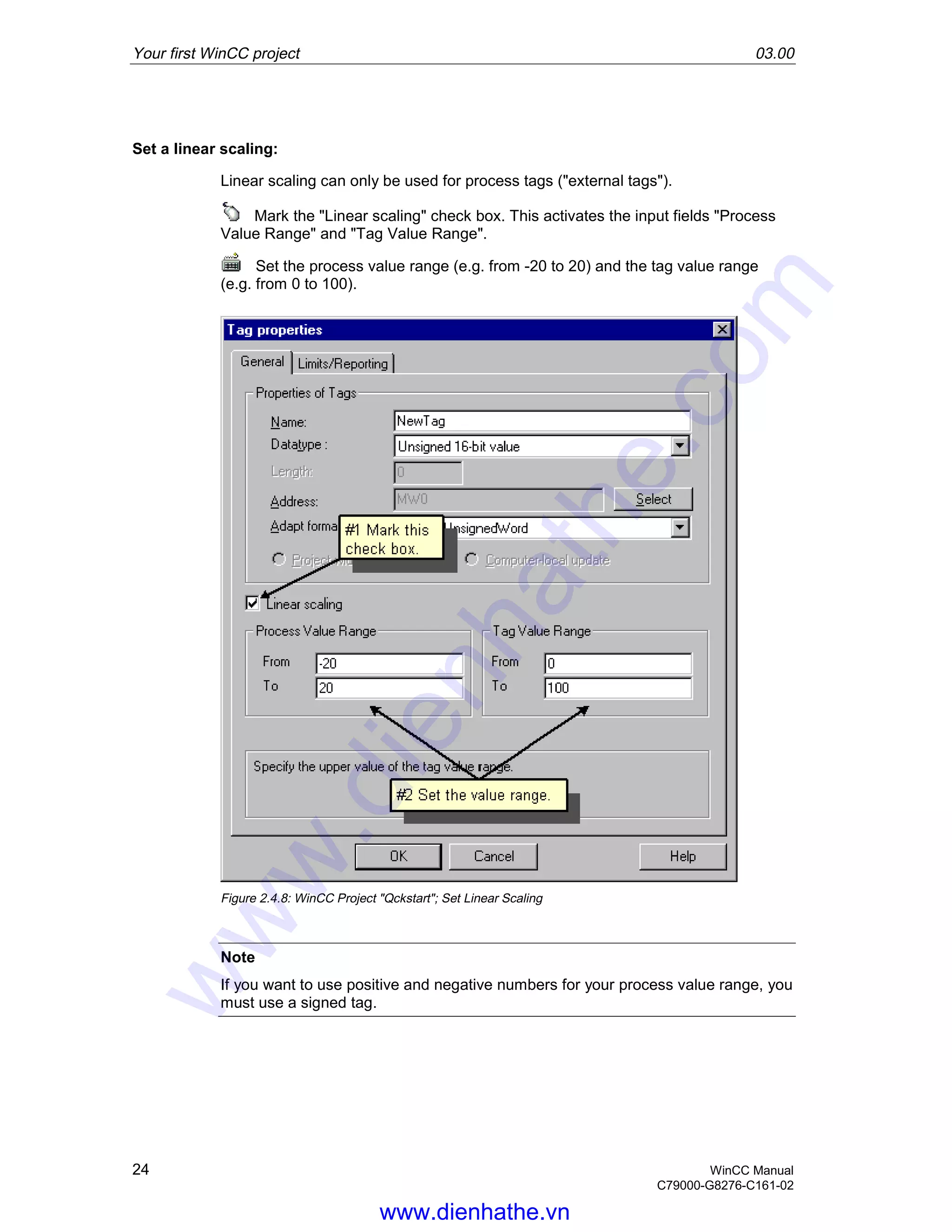 Your first WinCC project 03.00
24 WinCC Manual
C79000-G8276-C161-02
Set a linear scaling:
Linear scaling can only be used for process tags ("external tags").
Mark the "Linear scaling" check box. This activates the input fields "Process
Value Range" and "Tag Value Range".
Set the process value range (e.g. from -20 to 20) and the tag value range
(e.g. from 0 to 100).
Figure 2.4.8: WinCC Project "Qckstart"; Set Linear Scaling
Note
If you want to use positive and negative numbers for your process value range, you
must use a signed tag.
www.dienhathe.vn
www.dienhathe.com
 