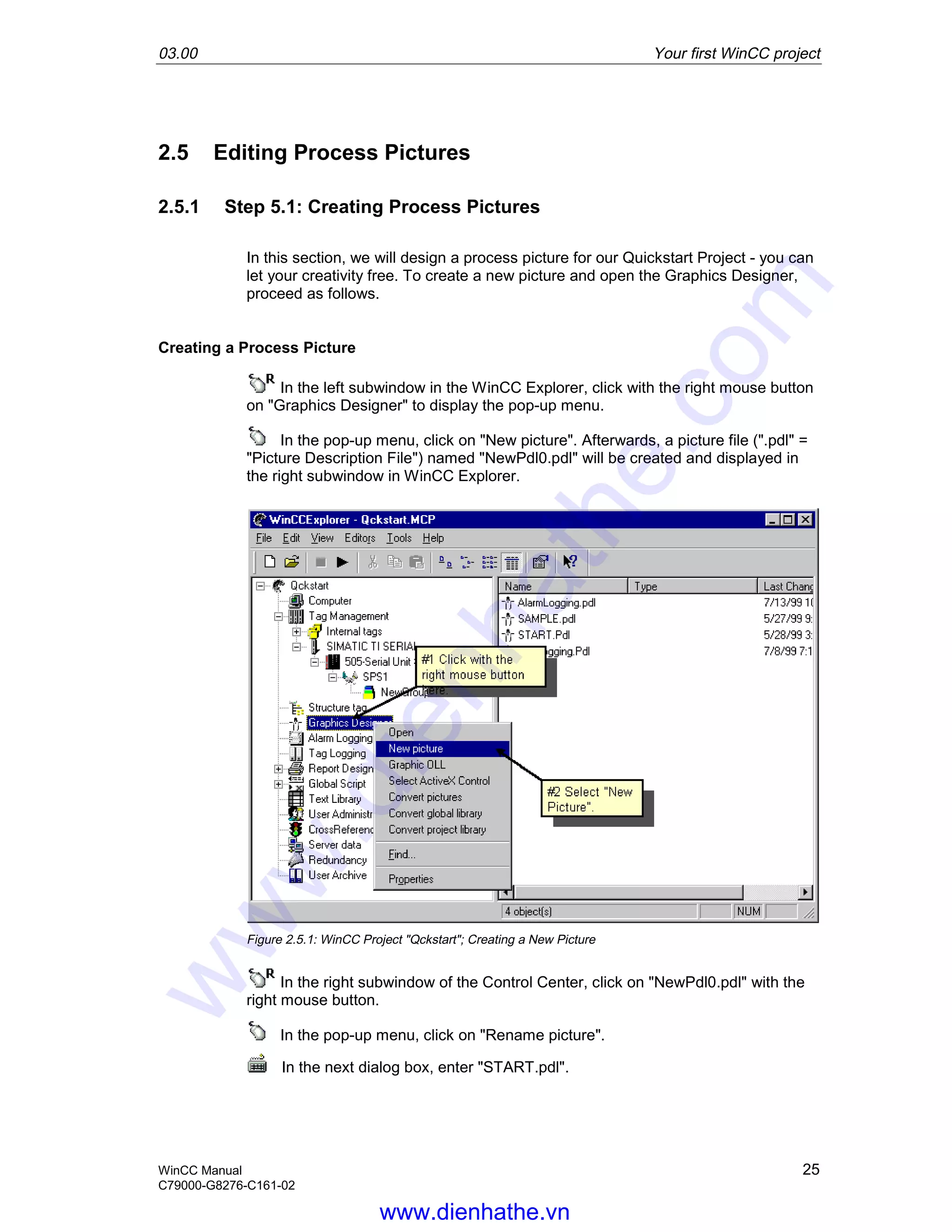 03.00 Your first WinCC project
WinCC Manual 25
C79000-G8276-C161-02
2.5 Editing Process Pictures
2.5.1 Step 5.1: Creating Process Pictures
In this section, we will design a process picture for our Quickstart Project - you can
let your creativity free. To create a new picture and open the Graphics Designer,
proceed as follows.
Creating a Process Picture
In the left subwindow in the WinCC Explorer, click with the right mouse button
on "Graphics Designer" to display the pop-up menu.
In the pop-up menu, click on "New picture". Afterwards, a picture file (".pdl" =
"Picture Description File") named "NewPdl0.pdl" will be created and displayed in
the right subwindow in WinCC Explorer.
Figure 2.5.1: WinCC Project "Qckstart"; Creating a New Picture
In the right subwindow of the Control Center, click on "NewPdl0.pdl" with the
right mouse button.
In the pop-up menu, click on "Rename picture".
In the next dialog box, enter "START.pdl".
www.dienhathe.vn
www.dienhathe.com
 