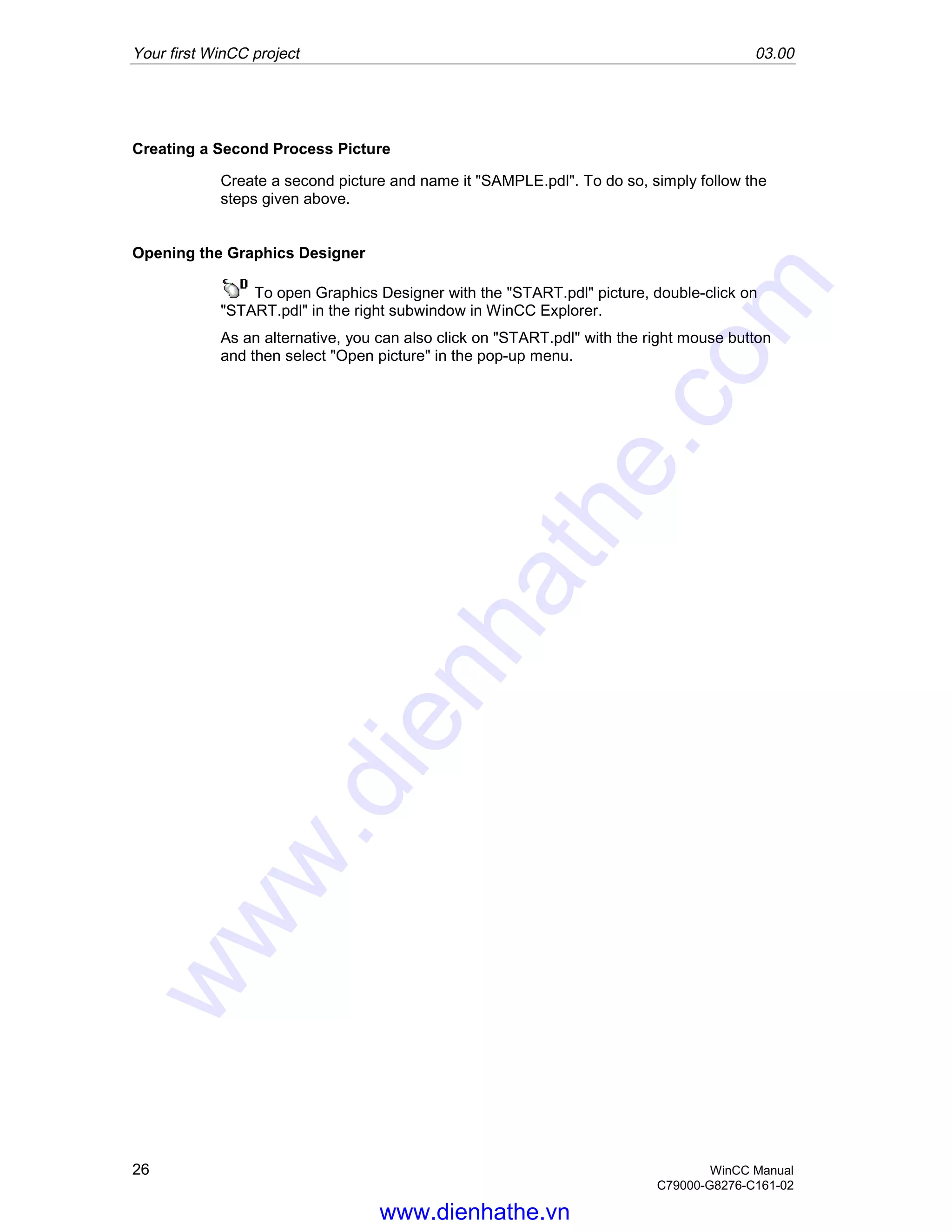 Your first WinCC project 03.00
26 WinCC Manual
C79000-G8276-C161-02
Creating a Second Process Picture
Create a second picture and name it "SAMPLE.pdl". To do so, simply follow the
steps given above.
Opening the Graphics Designer
To open Graphics Designer with the "START.pdl" picture, double-click on
"START.pdl" in the right subwindow in WinCC Explorer.
As an alternative, you can also click on "START.pdl" with the right mouse button
and then select "Open picture" in the pop-up menu.
www.dienhathe.vn
www.dienhathe.com
 