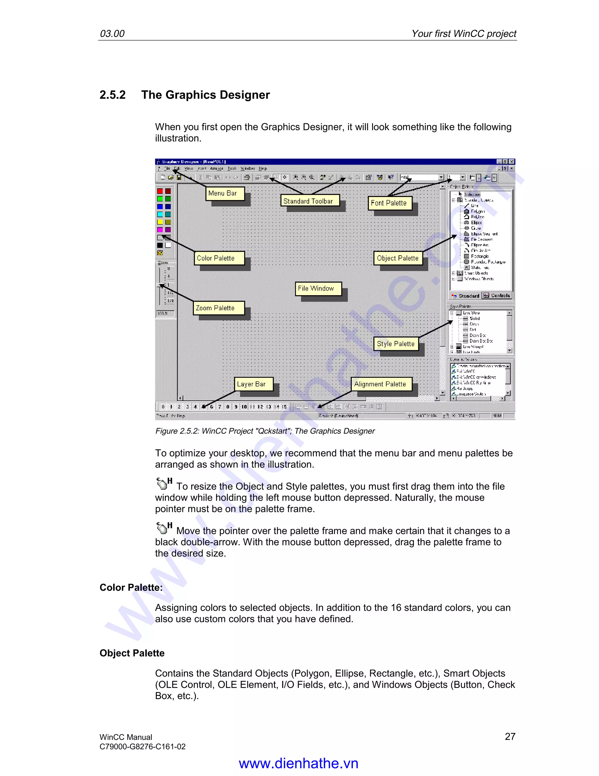 03.00 Your first WinCC project
WinCC Manual 27
C79000-G8276-C161-02
2.5.2 The Graphics Designer
When you first open the Graphics Designer, it will look something like the following
illustration.
Figure 2.5.2: WinCC Project "Qckstart"; The Graphics Designer
To optimize your desktop, we recommend that the menu bar and menu palettes be
arranged as shown in the illustration.
To resize the Object and Style palettes, you must first drag them into the file
window while holding the left mouse button depressed. Naturally, the mouse
pointer must be on the palette frame.
Move the pointer over the palette frame and make certain that it changes to a
black double-arrow. With the mouse button depressed, drag the palette frame to
the desired size.
Color Palette:
Assigning colors to selected objects. In addition to the 16 standard colors, you can
also use custom colors that you have defined.
Object Palette
Contains the Standard Objects (Polygon, Ellipse, Rectangle, etc.), Smart Objects
(OLE Control, OLE Element, I/O Fields, etc.), and Windows Objects (Button, Check
Box, etc.).
www.dienhathe.vn
www.dienhathe.com
 