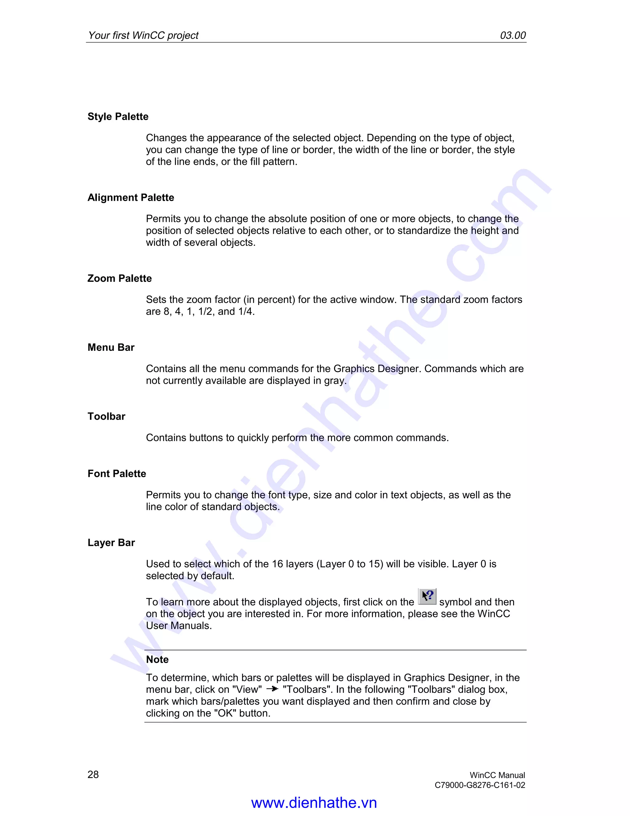 Your first WinCC project 03.00
28 WinCC Manual
C79000-G8276-C161-02
Style Palette
Changes the appearance of the selected object. Depending on the type of object,
you can change the type of line or border, the width of the line or border, the style
of the line ends, or the fill pattern.
Alignment Palette
Permits you to change the absolute position of one or more objects, to change the
position of selected objects relative to each other, or to standardize the height and
width of several objects.
Zoom Palette
Sets the zoom factor (in percent) for the active window. The standard zoom factors
are 8, 4, 1, 1/2, and 1/4.
Menu Bar
Contains all the menu commands for the Graphics Designer. Commands which are
not currently available are displayed in gray.
Toolbar
Contains buttons to quickly perform the more common commands.
Font Palette
Permits you to change the font type, size and color in text objects, as well as the
line color of standard objects.
Layer Bar
Used to select which of the 16 layers (Layer 0 to 15) will be visible. Layer 0 is
selected by default.
To learn more about the displayed objects, first click on the symbol and then
on the object you are interested in. For more information, please see the WinCC
User Manuals.
Note
To determine, which bars or palettes will be displayed in Graphics Designer, in the
menu bar, click on "View" "Toolbars". In the following "Toolbars" dialog box,
mark which bars/palettes you want displayed and then confirm and close by
clicking on the "OK" button.
www.dienhathe.vn
www.dienhathe.com
 