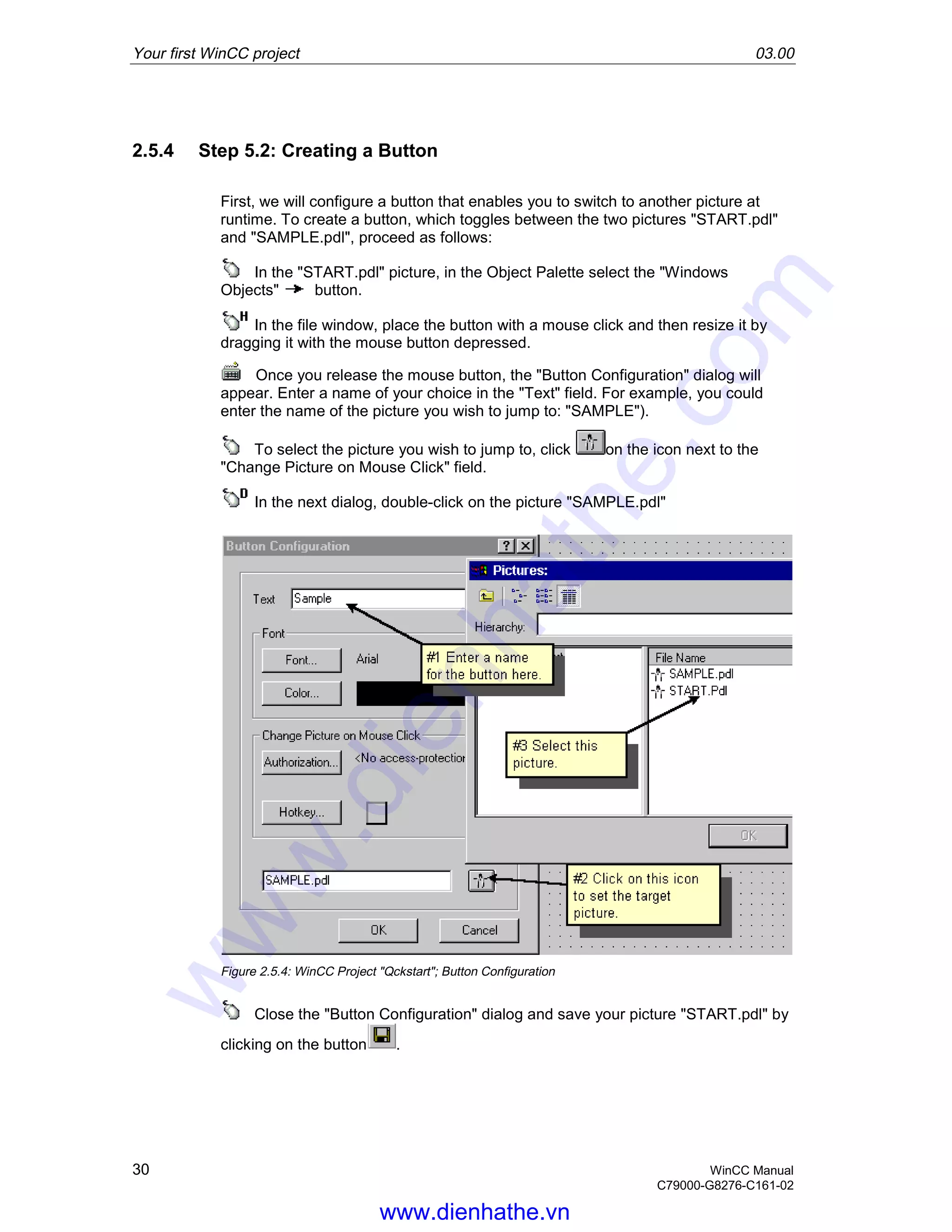 Your first WinCC project 03.00
30 WinCC Manual
C79000-G8276-C161-02
2.5.4 Step 5.2: Creating a Button
First, we will configure a button that enables you to switch to another picture at
runtime. To create a button, which toggles between the two pictures "START.pdl"
and "SAMPLE.pdl", proceed as follows:
In the "START.pdl" picture, in the Object Palette select the "Windows
Objects" button.
In the file window, place the button with a mouse click and then resize it by
dragging it with the mouse button depressed.
Once you release the mouse button, the "Button Configuration" dialog will
appear. Enter a name of your choice in the "Text" field. For example, you could
enter the name of the picture you wish to jump to: "SAMPLE").
To select the picture you wish to jump to, click on the icon next to the
"Change Picture on Mouse Click" field.
In the next dialog, double-click on the picture "SAMPLE.pdl"
Figure 2.5.4: WinCC Project "Qckstart"; Button Configuration
Close the "Button Configuration" dialog and save your picture "START.pdl" by
clicking on the button .
www.dienhathe.vn
www.dienhathe.com
 