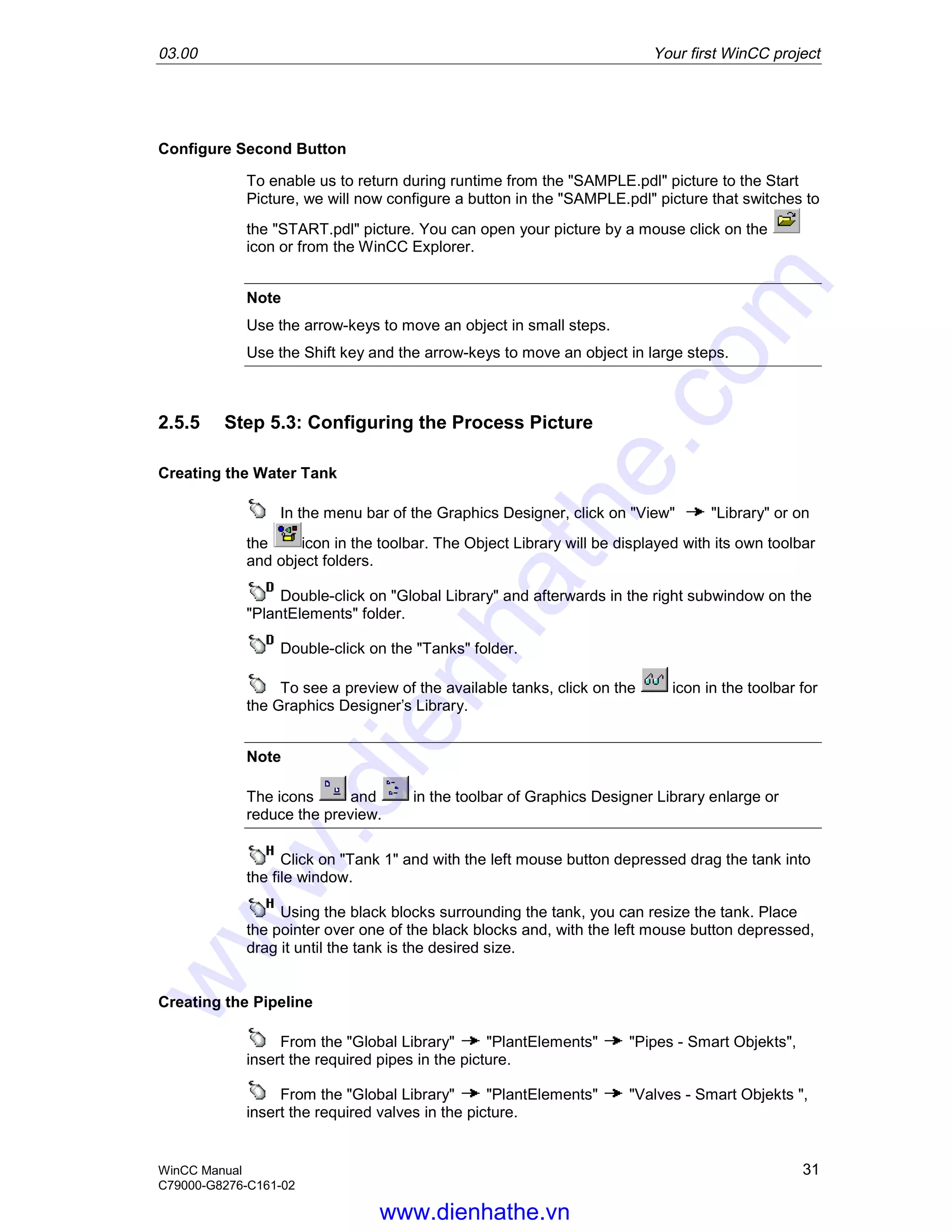 03.00 Your first WinCC project
WinCC Manual 31
C79000-G8276-C161-02
Configure Second Button
To enable us to return during runtime from the "SAMPLE.pdl" picture to the Start
Picture, we will now configure a button in the "SAMPLE.pdl" picture that switches to
the "START.pdl" picture. You can open your picture by a mouse click on the
icon or from the WinCC Explorer.
Note
Use the arrow-keys to move an object in small steps.
Use the Shift key and the arrow-keys to move an object in large steps.
2.5.5 Step 5.3: Configuring the Process Picture
Creating the Water Tank
In the menu bar of the Graphics Designer, click on "View" "Library" or on
the icon in the toolbar. The Object Library will be displayed with its own toolbar
and object folders.
Double-click on "Global Library" and afterwards in the right subwindow on the
"PlantElements" folder.
Double-click on the "Tanks" folder.
To see a preview of the available tanks, click on the icon in the toolbar for
the Graphics Designer’s Library.
Note
The icons and in the toolbar of Graphics Designer Library enlarge or
reduce the preview.
Click on "Tank 1" and with the left mouse button depressed drag the tank into
the file window.
Using the black blocks surrounding the tank, you can resize the tank. Place
the pointer over one of the black blocks and, with the left mouse button depressed,
drag it until the tank is the desired size.
Creating the Pipeline
From the "Global Library" "PlantElements" "Pipes - Smart Objekts",
insert the required pipes in the picture.
From the "Global Library" "PlantElements" "Valves - Smart Objekts ",
insert the required valves in the picture.
www.dienhathe.vn
www.dienhathe.com
 