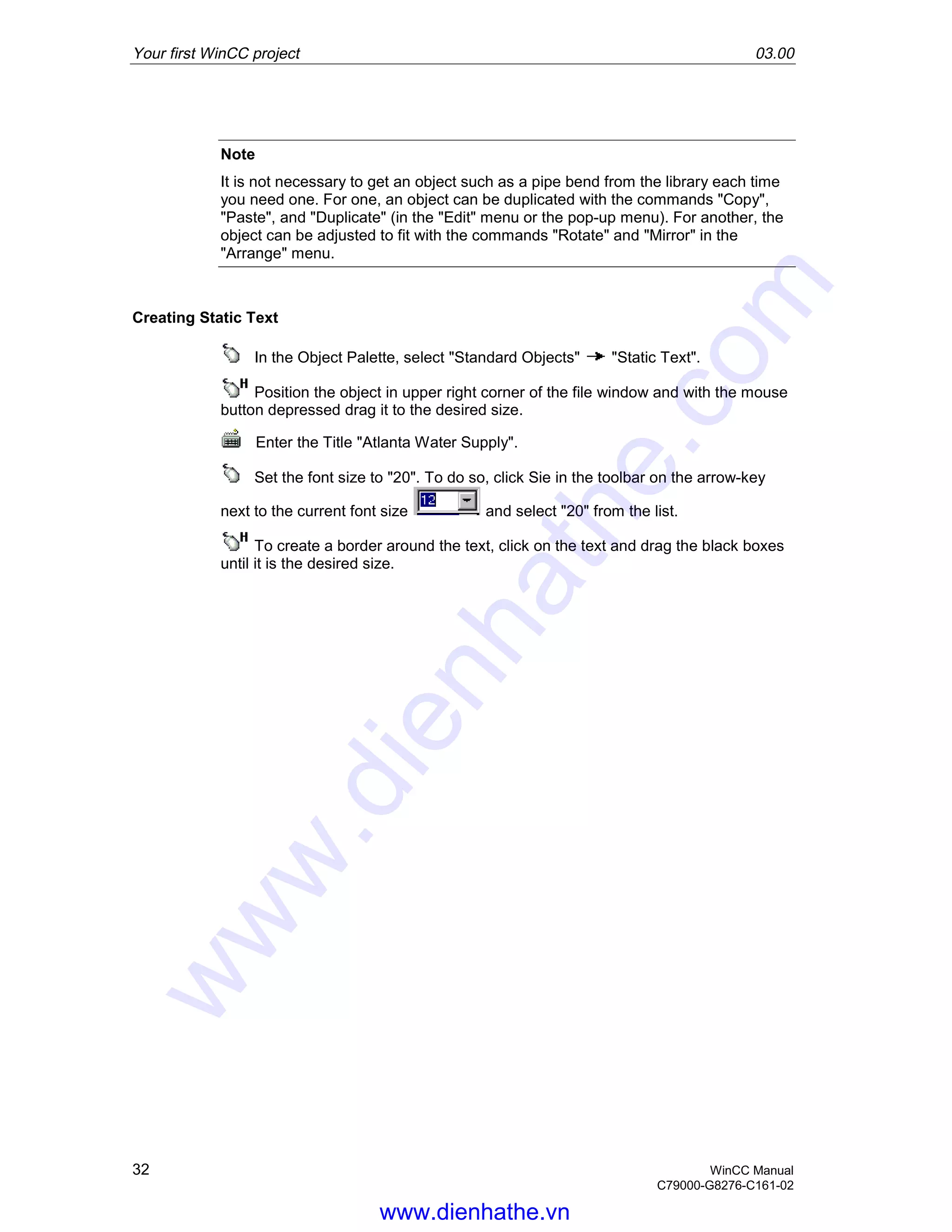 Your first WinCC project 03.00
32 WinCC Manual
C79000-G8276-C161-02
Note
It is not necessary to get an object such as a pipe bend from the library each time
you need one. For one, an object can be duplicated with the commands "Copy",
"Paste", and "Duplicate" (in the "Edit" menu or the pop-up menu). For another, the
object can be adjusted to fit with the commands "Rotate" and "Mirror" in the
"Arrange" menu.
Creating Static Text
In the Object Palette, select "Standard Objects" "Static Text".
Position the object in upper right corner of the file window and with the mouse
button depressed drag it to the desired size.
Enter the Title "Atlanta Water Supply".
Set the font size to "20". To do so, click Sie in the toolbar on the arrow-key
next to the current font size and select "20" from the list.
To create a border around the text, click on the text and drag the black boxes
until it is the desired size.
www.dienhathe.vn
www.dienhathe.com
 