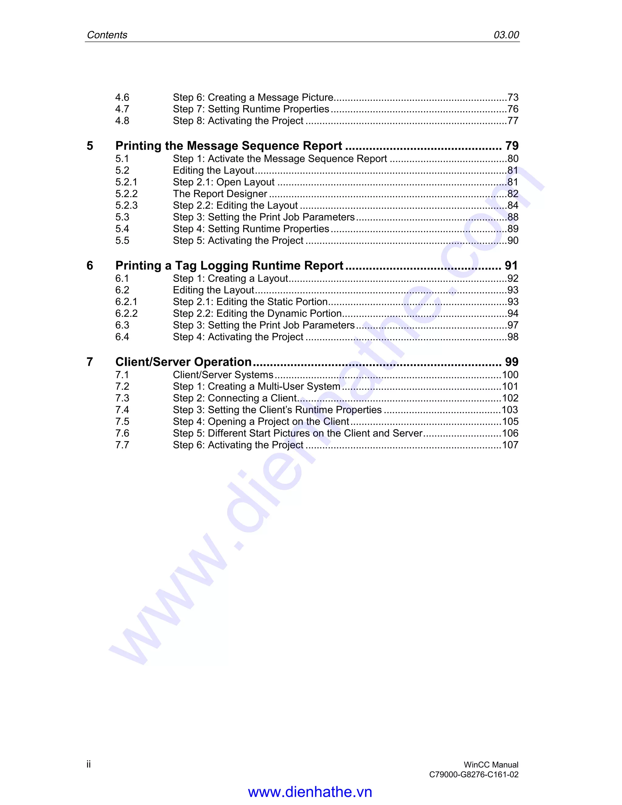 Contents 03.00
ii WinCC Manual
C79000-G8276-C161-02
4.6 Step 6: Creating a Message Picture..............................................................73
4.7 Step 7: Setting Runtime Properties...............................................................76
4.8 Step 8: Activating the Project ........................................................................77
5 Printing the Message Sequence Report .............................................. 79
5.1 Step 1: Activate the Message Sequence Report ..........................................80
5.2 Editing the Layout..........................................................................................81
5.2.1 Step 2.1: Open Layout ..................................................................................81
5.2.2 The Report Designer .....................................................................................82
5.2.3 Step 2.2: Editing the Layout ..........................................................................84
5.3 Step 3: Setting the Print Job Parameters......................................................88
5.4 Step 4: Setting Runtime Properties...............................................................89
5.5 Step 5: Activating the Project ........................................................................90
6 Printing a Tag Logging Runtime Report.............................................. 91
6.1 Step 1: Creating a Layout..............................................................................92
6.2 Editing the Layout..........................................................................................93
6.2.1 Step 2.1: Editing the Static Portion................................................................93
6.2.2 Step 2.2: Editing the Dynamic Portion...........................................................94
6.3 Step 3: Setting the Print Job Parameters......................................................97
6.4 Step 4: Activating the Project ........................................................................98
7 Client/Server Operation......................................................................... 99
7.1 Client/Server Systems.................................................................................100
7.2 Step 1: Creating a Multi-User System.........................................................101
7.3 Step 2: Connecting a Client.........................................................................102
7.4 Step 3: Setting the Client’s Runtime Properties ..........................................103
7.5 Step 4: Opening a Project on the Client......................................................105
7.6 Step 5: Different Start Pictures on the Client and Server............................106
7.7 Step 6: Activating the Project ......................................................................107
www.dienhathe.vn
www.dienhathe.com
 