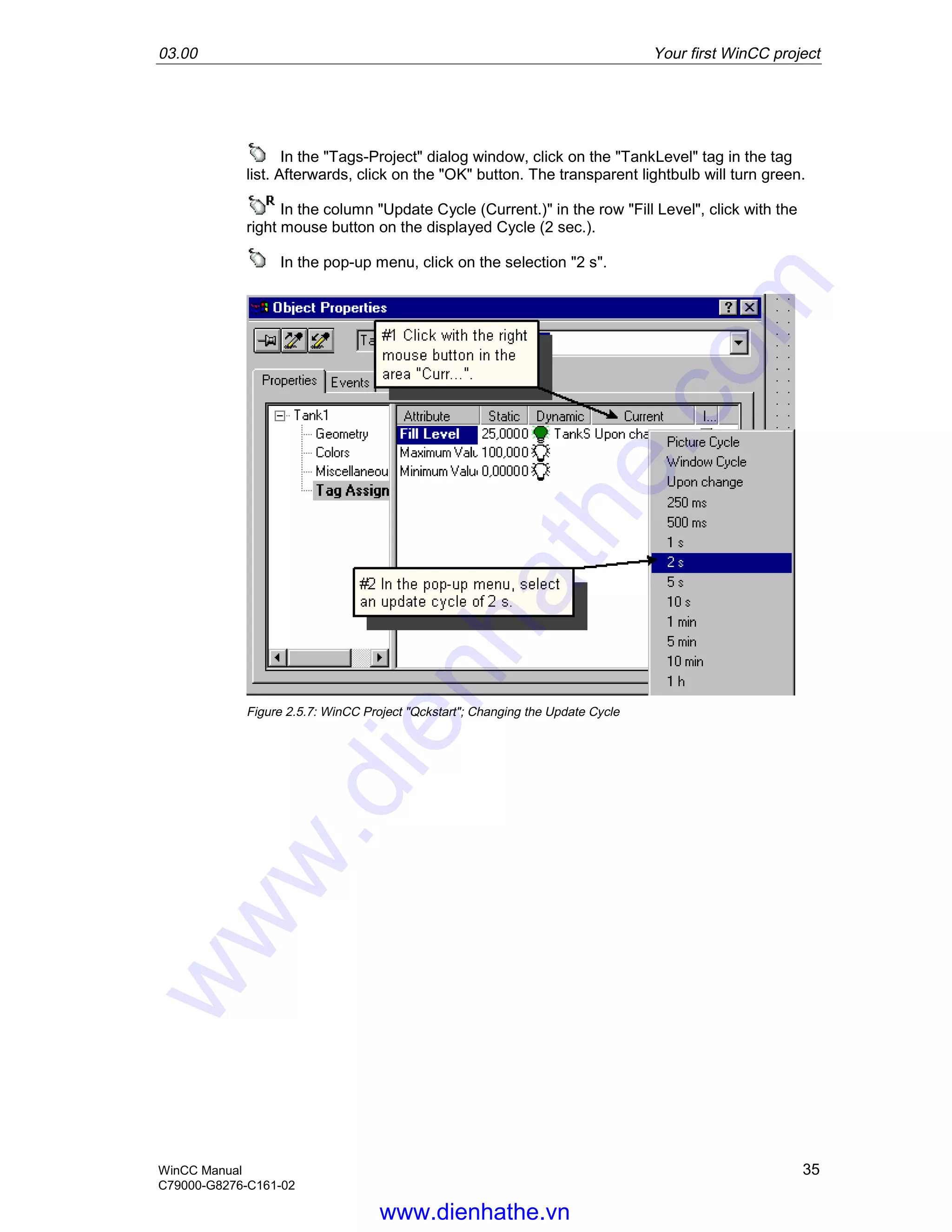 03.00 Your first WinCC project
WinCC Manual 35
C79000-G8276-C161-02
In the "Tags-Project" dialog window, click on the "TankLevel" tag in the tag
list. Afterwards, click on the "OK" button. The transparent lightbulb will turn green.
In the column "Update Cycle (Current.)" in the row "Fill Level", click with the
right mouse button on the displayed Cycle (2 sec.).
In the pop-up menu, click on the selection "2 s".
Figure 2.5.7: WinCC Project "Qckstart"; Changing the Update Cycle
www.dienhathe.vn
www.dienhathe.com
 