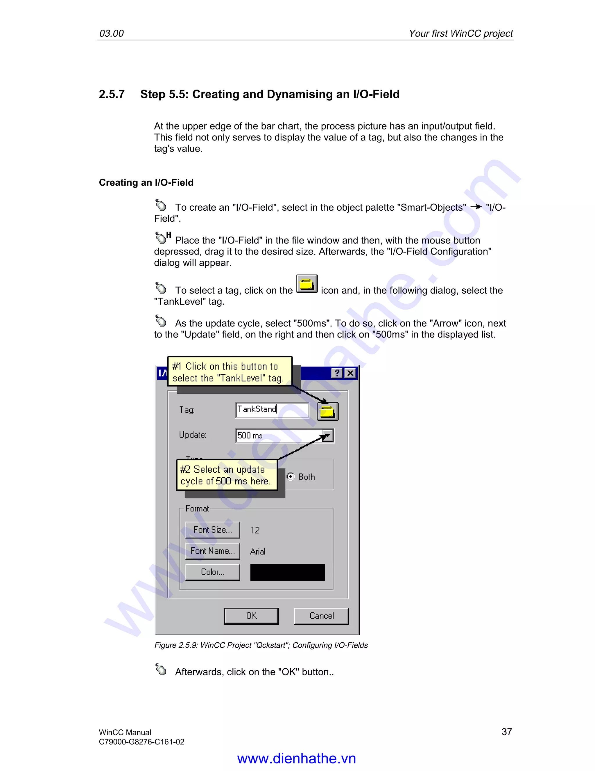 03.00 Your first WinCC project
WinCC Manual 37
C79000-G8276-C161-02
2.5.7 Step 5.5: Creating and Dynamising an I/O-Field
At the upper edge of the bar chart, the process picture has an input/output field.
This field not only serves to display the value of a tag, but also the changes in the
tag’s value.
Creating an I/O-Field
To create an "I/O-Field", select in the object palette "Smart-Objects" "I/O-
Field".
Place the "I/O-Field" in the file window and then, with the mouse button
depressed, drag it to the desired size. Afterwards, the "I/O-Field Configuration"
dialog will appear.
To select a tag, click on the icon and, in the following dialog, select the
"TankLevel" tag.
As the update cycle, select "500ms". To do so, click on the "Arrow" icon, next
to the "Update" field, on the right and then click on "500ms" in the displayed list.
Figure 2.5.9: WinCC Project "Qckstart"; Configuring I/O-Fields
Afterwards, click on the "OK" button..
www.dienhathe.vn
www.dienhathe.com
 