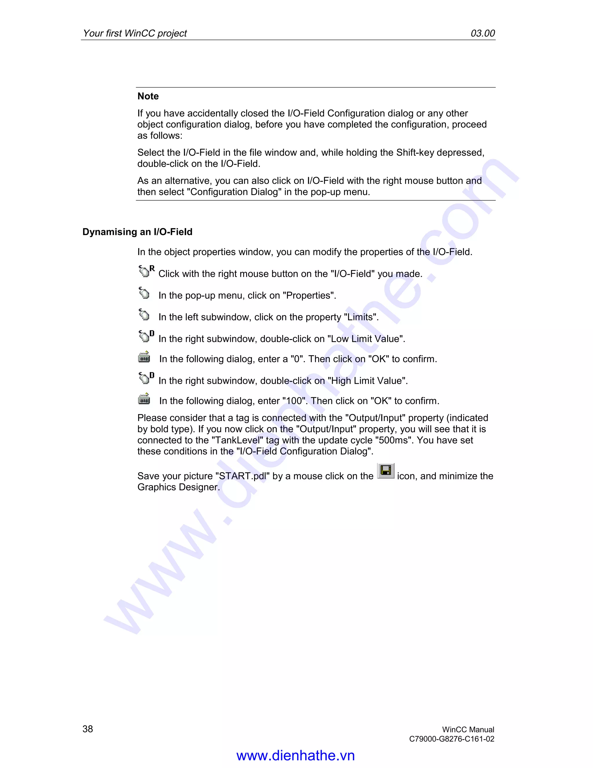 Your first WinCC project 03.00
38 WinCC Manual
C79000-G8276-C161-02
Note
If you have accidentally closed the I/O-Field Configuration dialog or any other
object configuration dialog, before you have completed the configuration, proceed
as follows:
Select the I/O-Field in the file window and, while holding the Shift-key depressed,
double-click on the I/O-Field.
As an alternative, you can also click on I/O-Field with the right mouse button and
then select "Configuration Dialog" in the pop-up menu.
Dynamising an I/O-Field
In the object properties window, you can modify the properties of the I/O-Field.
Click with the right mouse button on the "I/O-Field" you made.
In the pop-up menu, click on "Properties".
In the left subwindow, click on the property "Limits".
In the right subwindow, double-click on "Low Limit Value".
In the following dialog, enter a "0". Then click on "OK" to confirm.
In the right subwindow, double-click on "High Limit Value".
In the following dialog, enter "100". Then click on "OK" to confirm.
Please consider that a tag is connected with the "Output/Input" property (indicated
by bold type). If you now click on the "Output/Input" property, you will see that it is
connected to the "TankLevel" tag with the update cycle "500ms". You have set
these conditions in the "I/O-Field Configuration Dialog".
Save your picture "START.pdl" by a mouse click on the icon, and minimize the
Graphics Designer.
www.dienhathe.vn
www.dienhathe.com
 