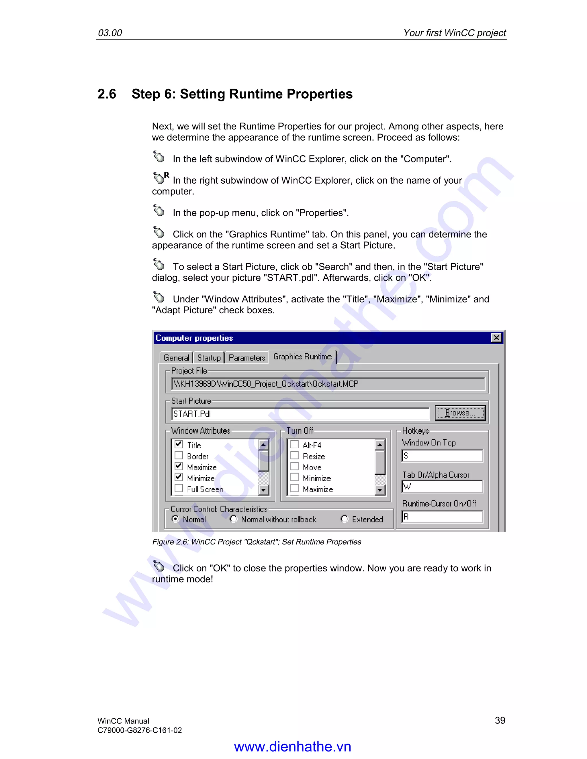 03.00 Your first WinCC project
WinCC Manual 39
C79000-G8276-C161-02
2.6 Step 6: Setting Runtime Properties
Next, we will set the Runtime Properties for our project. Among other aspects, here
we determine the appearance of the runtime screen. Proceed as follows:
In the left subwindow of WinCC Explorer, click on the "Computer".
In the right subwindow of WinCC Explorer, click on the name of your
computer.
In the pop-up menu, click on "Properties".
Click on the "Graphics Runtime" tab. On this panel, you can determine the
appearance of the runtime screen and set a Start Picture.
To select a Start Picture, click ob "Search" and then, in the "Start Picture"
dialog, select your picture "START.pdl". Afterwards, click on "OK".
Under "Window Attributes", activate the "Title", "Maximize", "Minimize" and
"Adapt Picture" check boxes.
Figure 2.6: WinCC Project "Qckstart"; Set Runtime Properties
Click on "OK" to close the properties window. Now you are ready to work in
runtime mode!
www.dienhathe.vn
www.dienhathe.com
 