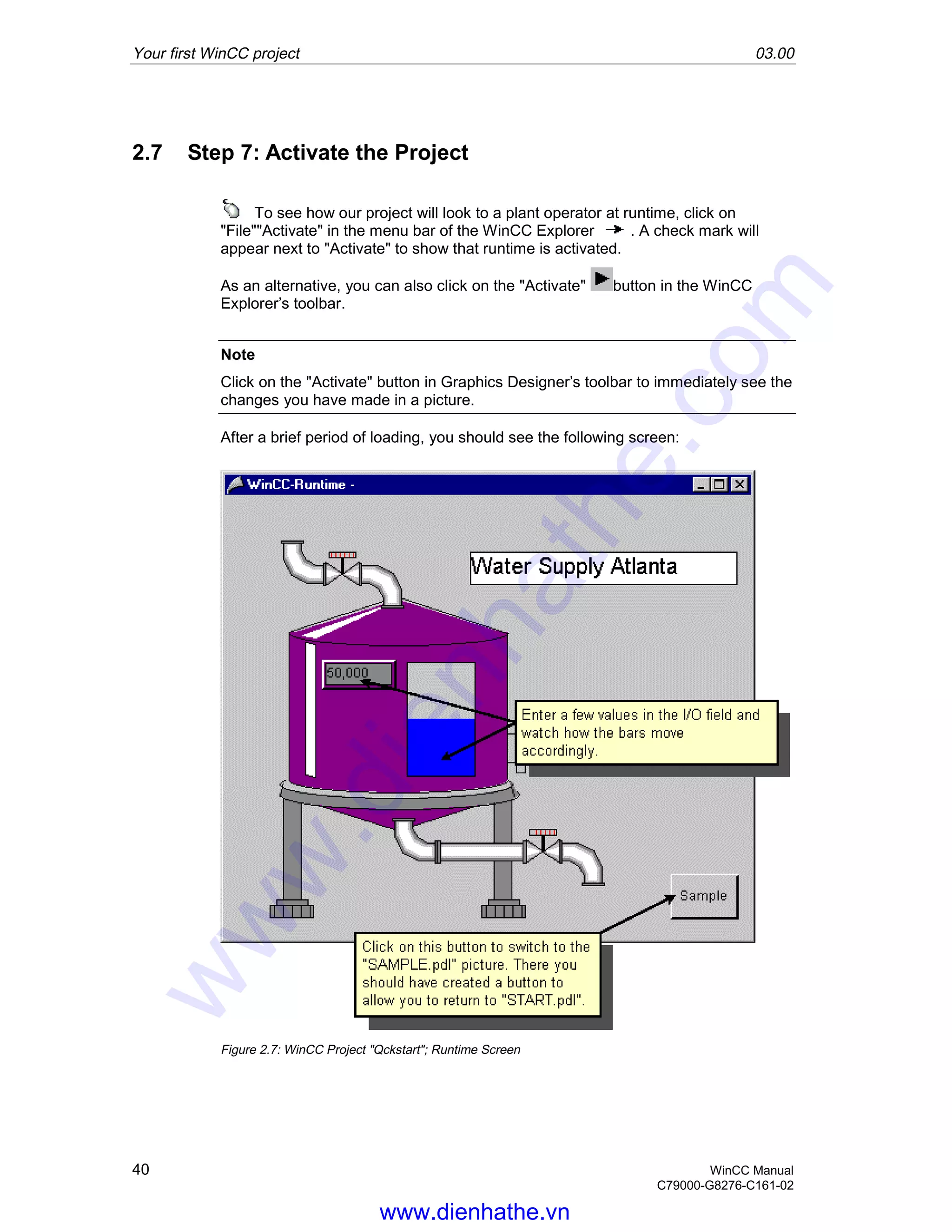 Your first WinCC project 03.00
40 WinCC Manual
C79000-G8276-C161-02
2.7 Step 7: Activate the Project
To see how our project will look to a plant operator at runtime, click on
"File""Activate" in the menu bar of the WinCC Explorer . A check mark will
appear next to "Activate" to show that runtime is activated.
As an alternative, you can also click on the "Activate" button in the WinCC
Explorer’s toolbar.
Note
Click on the "Activate" button in Graphics Designer’s toolbar to immediately see the
changes you have made in a picture.
After a brief period of loading, you should see the following screen:
Figure 2.7: WinCC Project "Qckstart"; Runtime Screen
www.dienhathe.vn
www.dienhathe.com
 