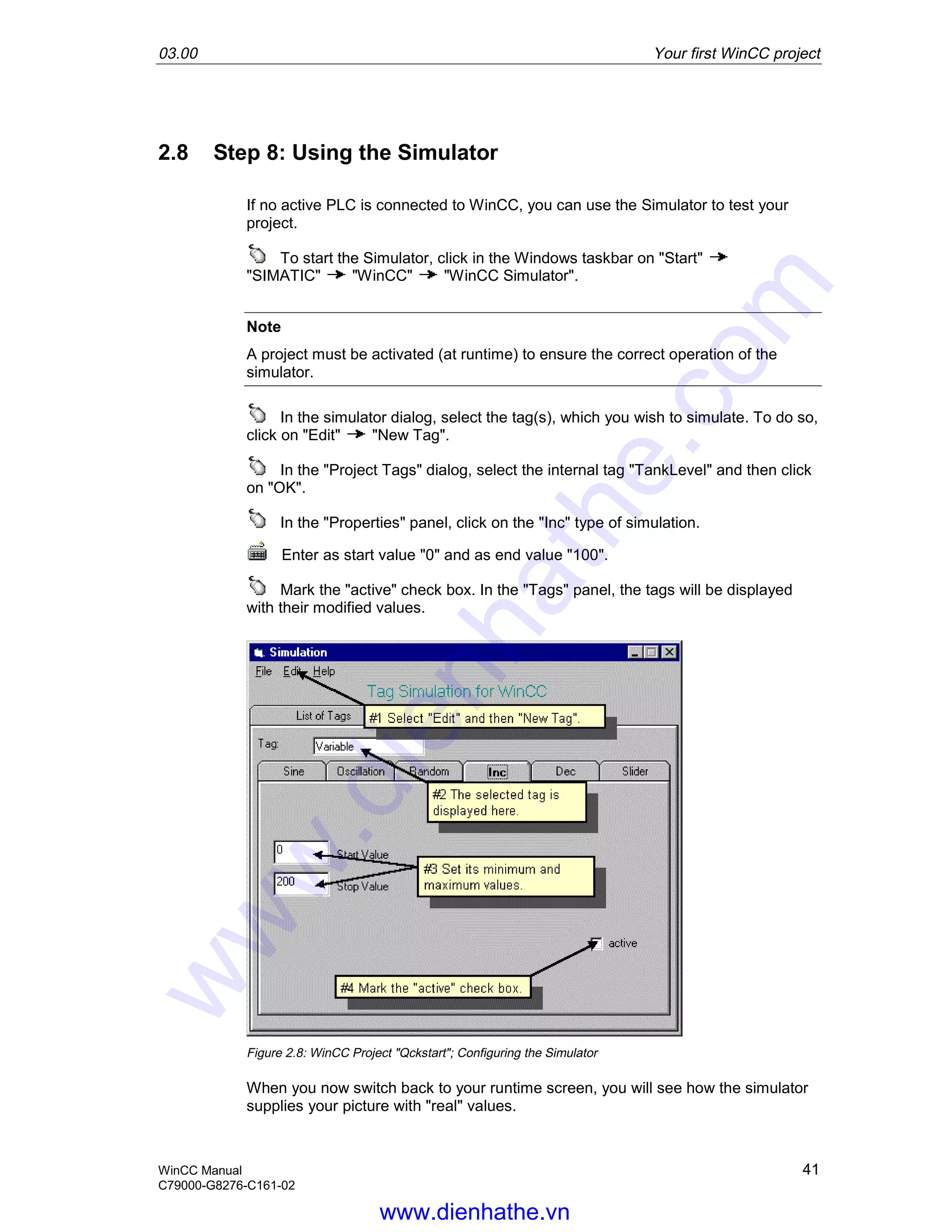 03.00 Your first WinCC project
WinCC Manual 41
C79000-G8276-C161-02
2.8 Step 8: Using the Simulator
If no active PLC is connected to WinCC, you can use the Simulator to test your
project.
To start the Simulator, click in the Windows taskbar on "Start"
"SIMATIC" "WinCC" "WinCC Simulator".
Note
A project must be activated (at runtime) to ensure the correct operation of the
simulator.
In the simulator dialog, select the tag(s), which you wish to simulate. To do so,
click on "Edit" "New Tag".
In the "Project Tags" dialog, select the internal tag "TankLevel" and then click
on "OK".
In the "Properties" panel, click on the "Inc" type of simulation.
Enter as start value "0" and as end value "100".
Mark the "active" check box. In the "Tags" panel, the tags will be displayed
with their modified values.
Figure 2.8: WinCC Project "Qckstart"; Configuring the Simulator
When you now switch back to your runtime screen, you will see how the simulator
supplies your picture with "real" values.
www.dienhathe.vn
www.dienhathe.com
 