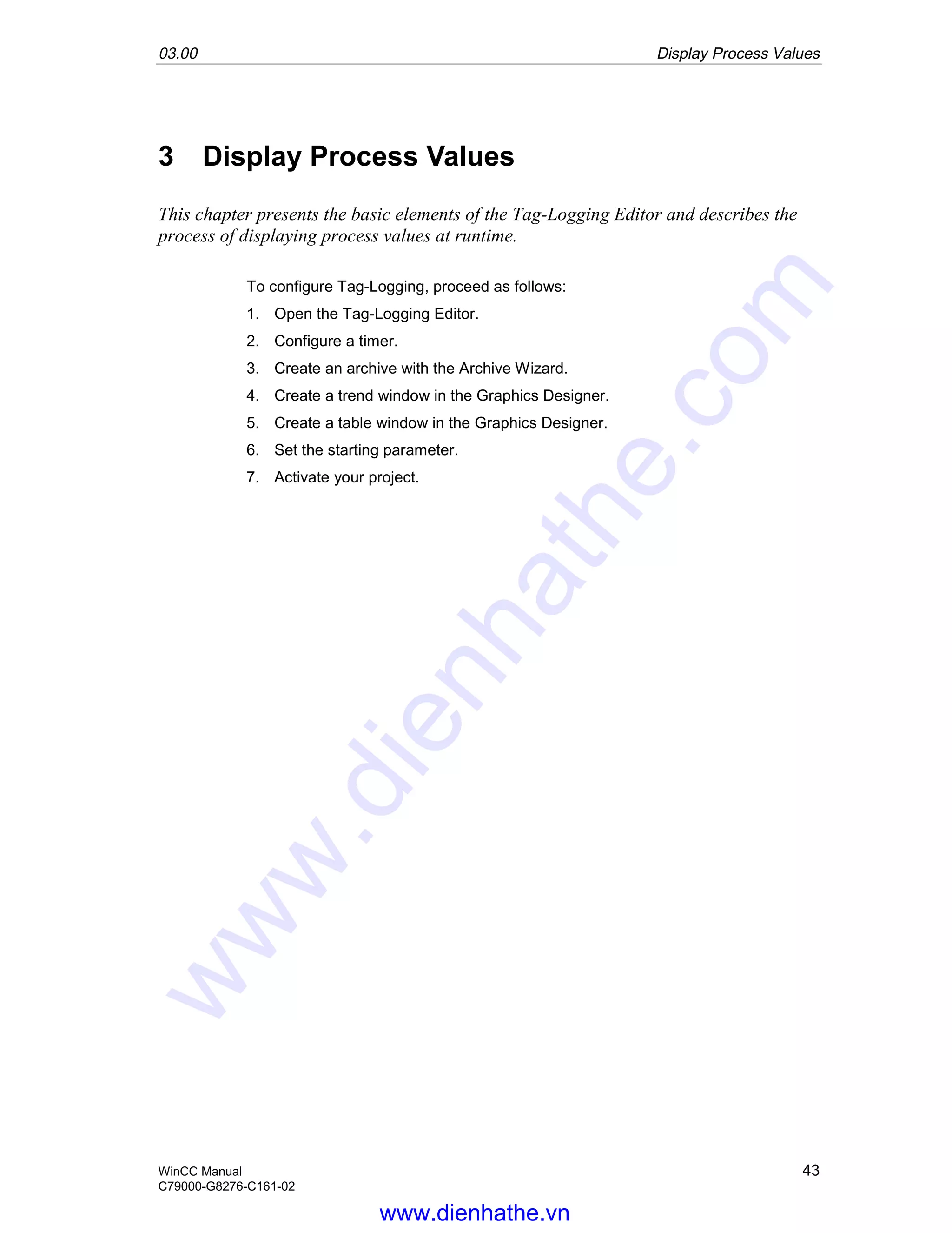 03.00 Display Process Values
WinCC Manual 43
C79000-G8276-C161-02
3 Display Process Values
This chapter presents the basic elements of the Tag-Logging Editor and describes the
process of displaying process values at runtime.
To configure Tag-Logging, proceed as follows:
1. Open the Tag-Logging Editor.
2. Configure a timer.
3. Create an archive with the Archive Wizard.
4. Create a trend window in the Graphics Designer.
5. Create a table window in the Graphics Designer.
6. Set the starting parameter.
7. Activate your project.
www.dienhathe.vn
www.dienhathe.com
 
