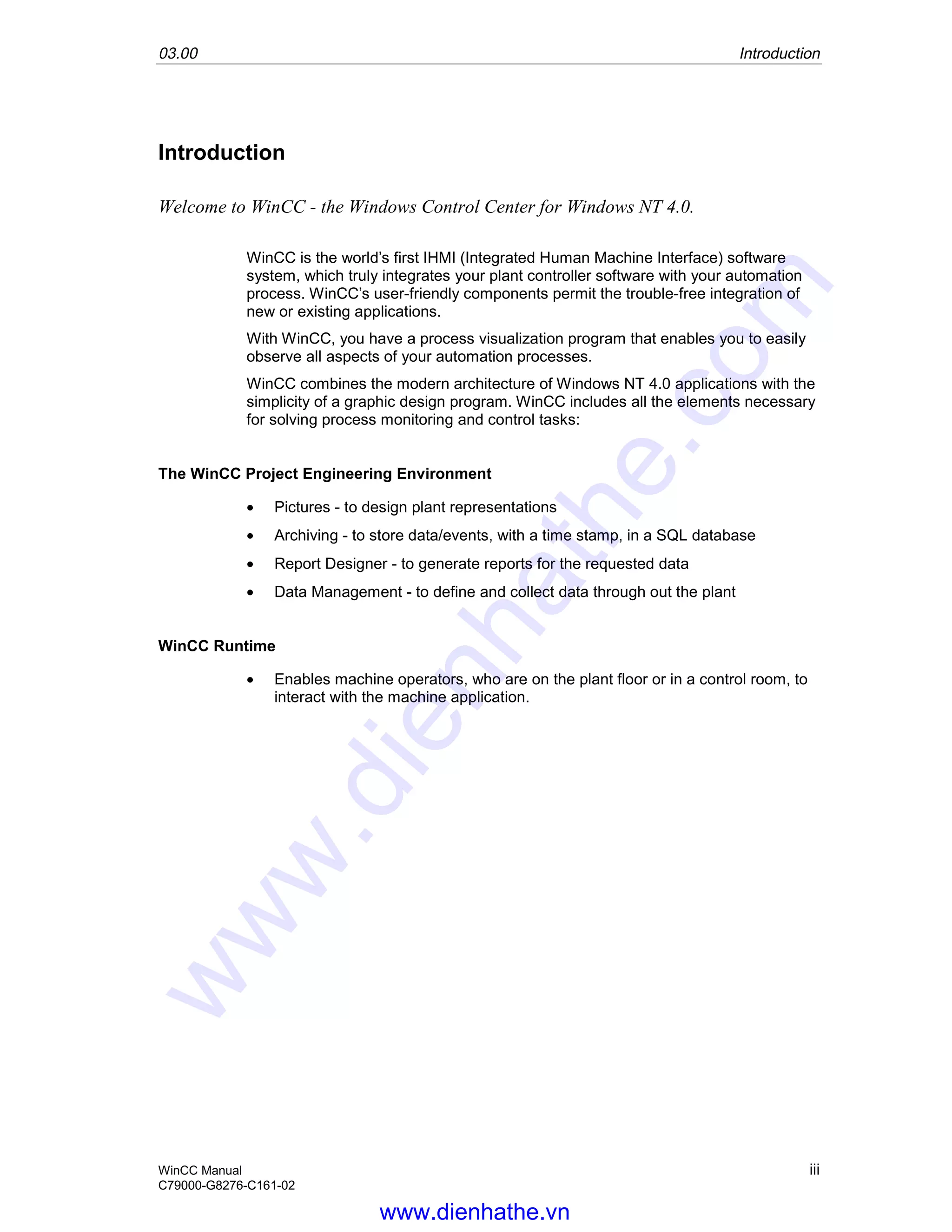 03.00 Introduction
WinCC Manual iii
C79000-G8276-C161-02
Introduction
Welcome to WinCC - the Windows Control Center for Windows NT 4.0.
WinCC is the world’s first IHMI (Integrated Human Machine Interface) software
system, which truly integrates your plant controller software with your automation
process. WinCC’s user-friendly components permit the trouble-free integration of
new or existing applications.
With WinCC, you have a process visualization program that enables you to easily
observe all aspects of your automation processes.
WinCC combines the modern architecture of Windows NT 4.0 applications with the
simplicity of a graphic design program. WinCC includes all the elements necessary
for solving process monitoring and control tasks:
The WinCC Project Engineering Environment
• Pictures - to design plant representations
• Archiving - to store data/events, with a time stamp, in a SQL database
• Report Designer - to generate reports for the requested data
• Data Management - to define and collect data through out the plant
WinCC Runtime
• Enables machine operators, who are on the plant floor or in a control room, to
interact with the machine application.
www.dienhathe.vn
www.dienhathe.com
 