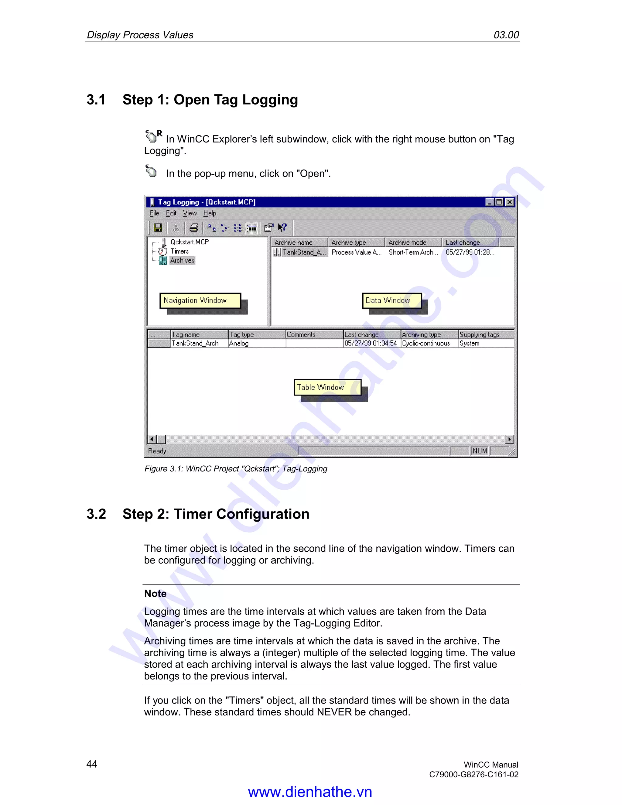 Display Process Values 03.00
44 WinCC Manual
C79000-G8276-C161-02
3.1 Step 1: Open Tag Logging
In WinCC Explorer’s left subwindow, click with the right mouse button on "Tag
Logging".
In the pop-up menu, click on "Open".
Figure 3.1: WinCC Project "Qckstart"; Tag-Logging
3.2 Step 2: Timer Configuration
The timer object is located in the second line of the navigation window. Timers can
be configured for logging or archiving.
Note
Logging times are the time intervals at which values are taken from the Data
Manager’s process image by the Tag-Logging Editor.
Archiving times are time intervals at which the data is saved in the archive. The
archiving time is always a (integer) multiple of the selected logging time. The value
stored at each archiving interval is always the last value logged. The first value
belongs to the previous interval.
If you click on the "Timers" object, all the standard times will be shown in the data
window. These standard times should NEVER be changed.
www.dienhathe.vn
www.dienhathe.com
 