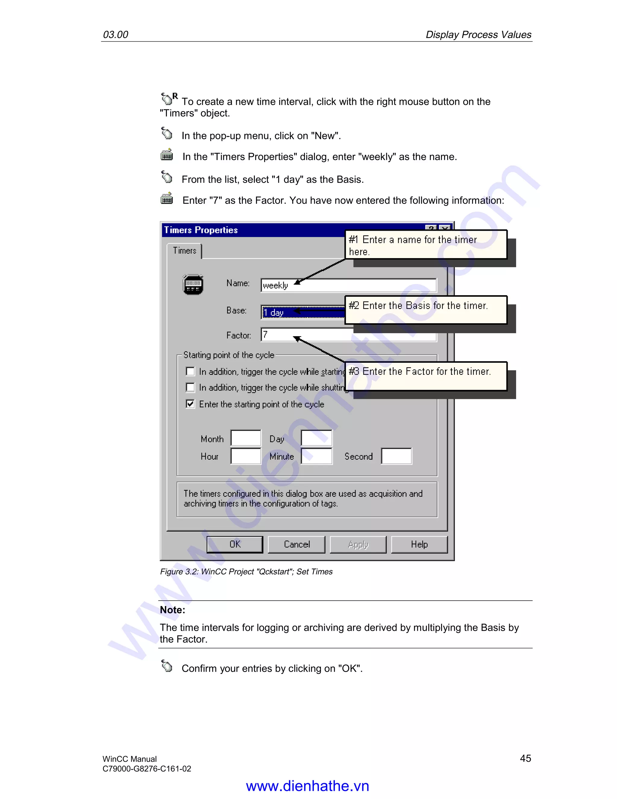 03.00 Display Process Values
WinCC Manual 45
C79000-G8276-C161-02
To create a new time interval, click with the right mouse button on the
"Timers" object.
In the pop-up menu, click on "New".
In the "Timers Properties" dialog, enter "weekly" as the name.
From the list, select "1 day" as the Basis.
Enter "7" as the Factor. You have now entered the following information:
Figure 3.2: WinCC Project "Qckstart"; Set Times
Note:
The time intervals for logging or archiving are derived by multiplying the Basis by
the Factor.
Confirm your entries by clicking on "OK".
www.dienhathe.vn
www.dienhathe.com
 