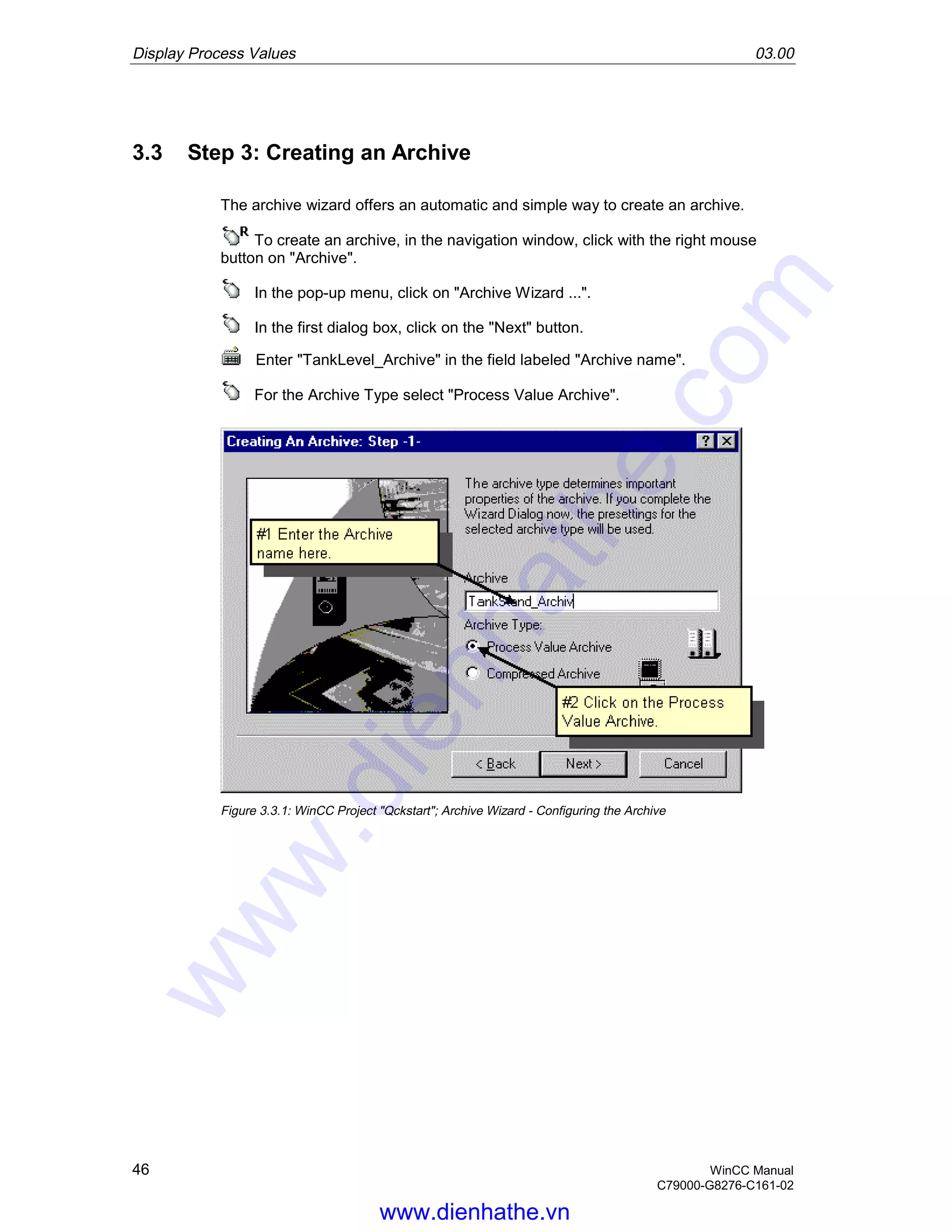 Display Process Values 03.00
46 WinCC Manual
C79000-G8276-C161-02
3.3 Step 3: Creating an Archive
The archive wizard offers an automatic and simple way to create an archive.
To create an archive, in the navigation window, click with the right mouse
button on "Archive".
In the pop-up menu, click on "Archive Wizard ...".
In the first dialog box, click on the "Next" button.
Enter "TankLevel_Archive" in the field labeled "Archive name".
For the Archive Type select "Process Value Archive".
Figure 3.3.1: WinCC Project "Qckstart"; Archive Wizard - Configuring the Archive
www.dienhathe.vn
www.dienhathe.com
 