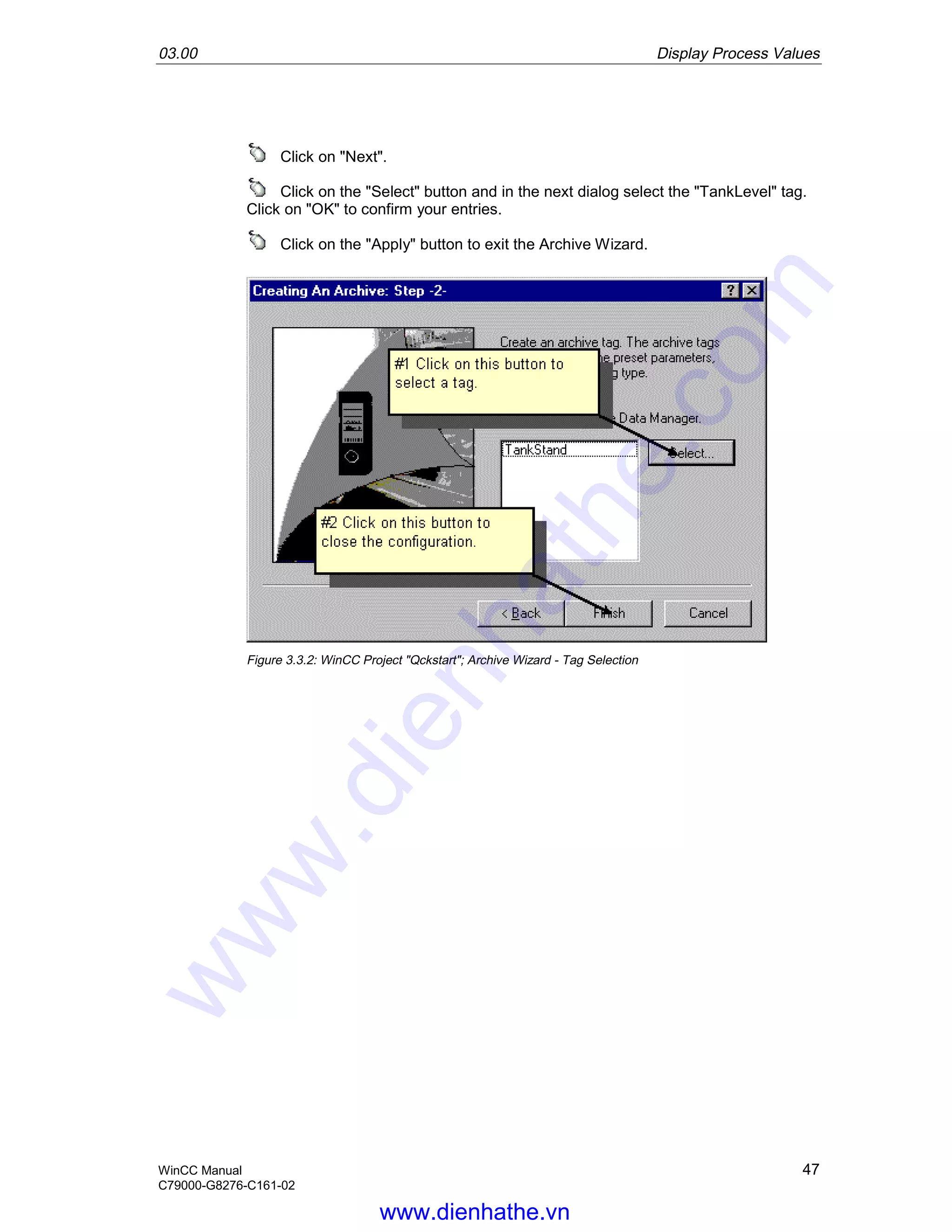 03.00 Display Process Values
WinCC Manual 47
C79000-G8276-C161-02
Click on "Next".
Click on the "Select" button and in the next dialog select the "TankLevel" tag.
Click on "OK" to confirm your entries.
Click on the "Apply" button to exit the Archive Wizard.
Figure 3.3.2: WinCC Project "Qckstart"; Archive Wizard - Tag Selection
www.dienhathe.vn
www.dienhathe.com
 