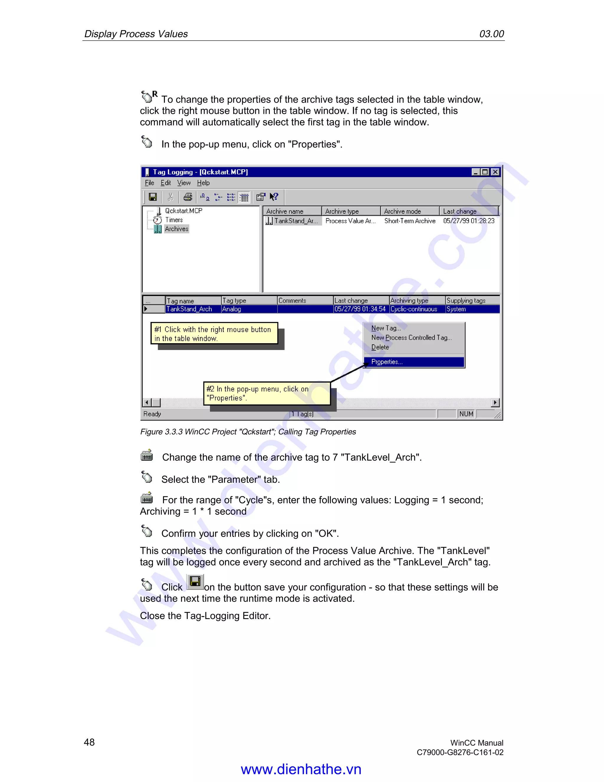 Display Process Values 03.00
48 WinCC Manual
C79000-G8276-C161-02
To change the properties of the archive tags selected in the table window,
click the right mouse button in the table window. If no tag is selected, this
command will automatically select the first tag in the table window.
In the pop-up menu, click on "Properties".
Figure 3.3.3 WinCC Project "Qckstart"; Calling Tag Properties
Change the name of the archive tag to 7 "TankLevel_Arch".
Select the "Parameter" tab.
For the range of "Cycle"s, enter the following values: Logging = 1 second;
Archiving = 1 * 1 second
Confirm your entries by clicking on "OK".
This completes the configuration of the Process Value Archive. The "TankLevel"
tag will be logged once every second and archived as the "TankLevel_Arch" tag.
Click on the button save your configuration - so that these settings will be
used the next time the runtime mode is activated.
Close the Tag-Logging Editor.
www.dienhathe.vn
www.dienhathe.com
 
