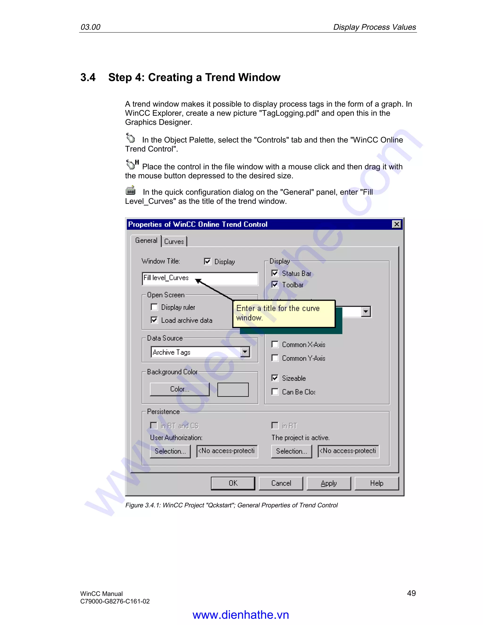 03.00 Display Process Values
WinCC Manual 49
C79000-G8276-C161-02
3.4 Step 4: Creating a Trend Window
A trend window makes it possible to display process tags in the form of a graph. In
WinCC Explorer, create a new picture "TagLogging.pdl" and open this in the
Graphics Designer.
In the Object Palette, select the "Controls" tab and then the "WinCC Online
Trend Control".
Place the control in the file window with a mouse click and then drag it with
the mouse button depressed to the desired size.
In the quick configuration dialog on the "General" panel, enter "Fill
Level_Curves" as the title of the trend window.
Figure 3.4.1: WinCC Project "Qckstart"; General Properties of Trend Control
www.dienhathe.vn
www.dienhathe.com
 