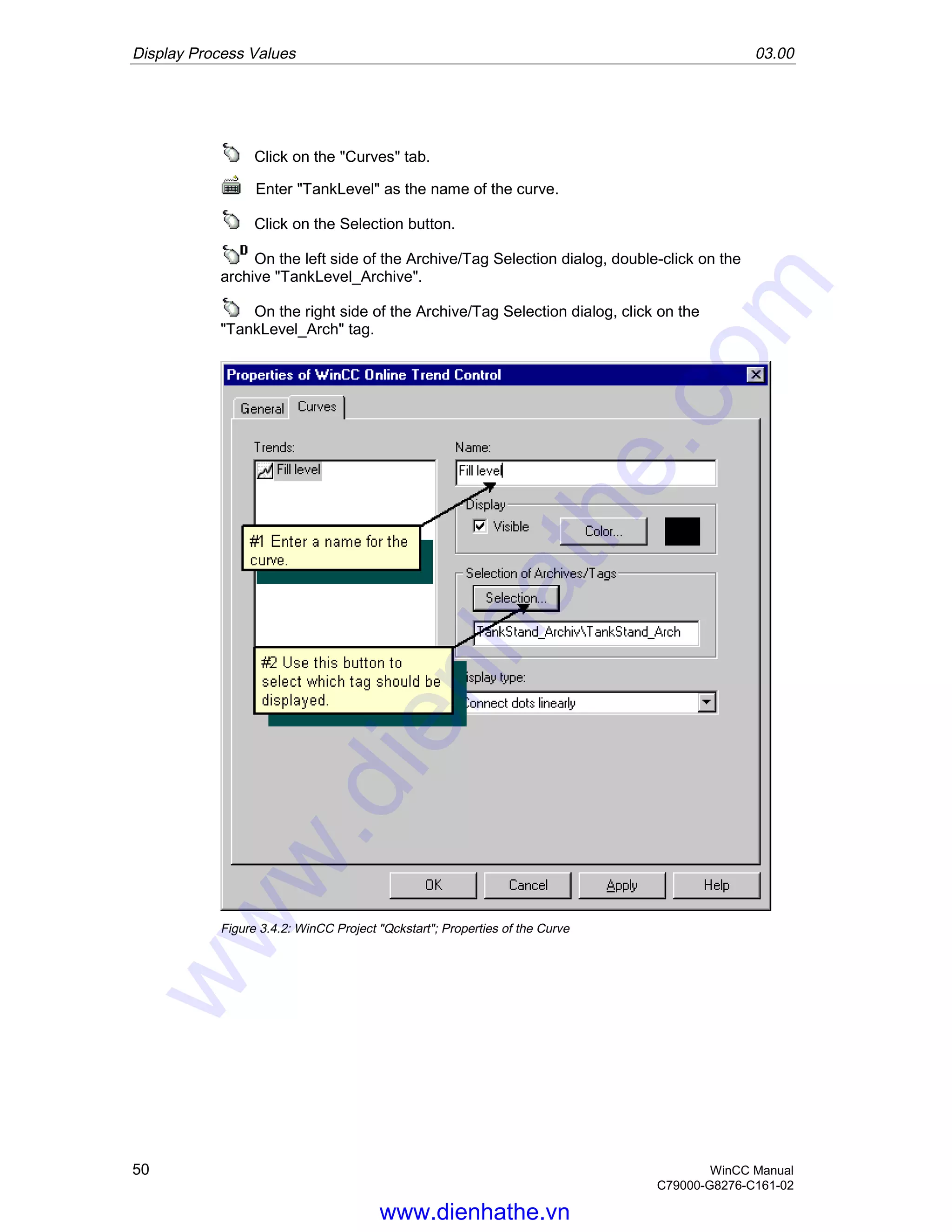 Display Process Values 03.00
50 WinCC Manual
C79000-G8276-C161-02
Click on the "Curves" tab.
Enter "TankLevel" as the name of the curve.
Click on the Selection button.
On the left side of the Archive/Tag Selection dialog, double-click on the
archive "TankLevel_Archive".
On the right side of the Archive/Tag Selection dialog, click on the
"TankLevel_Arch" tag.
Figure 3.4.2: WinCC Project "Qckstart"; Properties of the Curve
www.dienhathe.vn
www.dienhathe.com
 