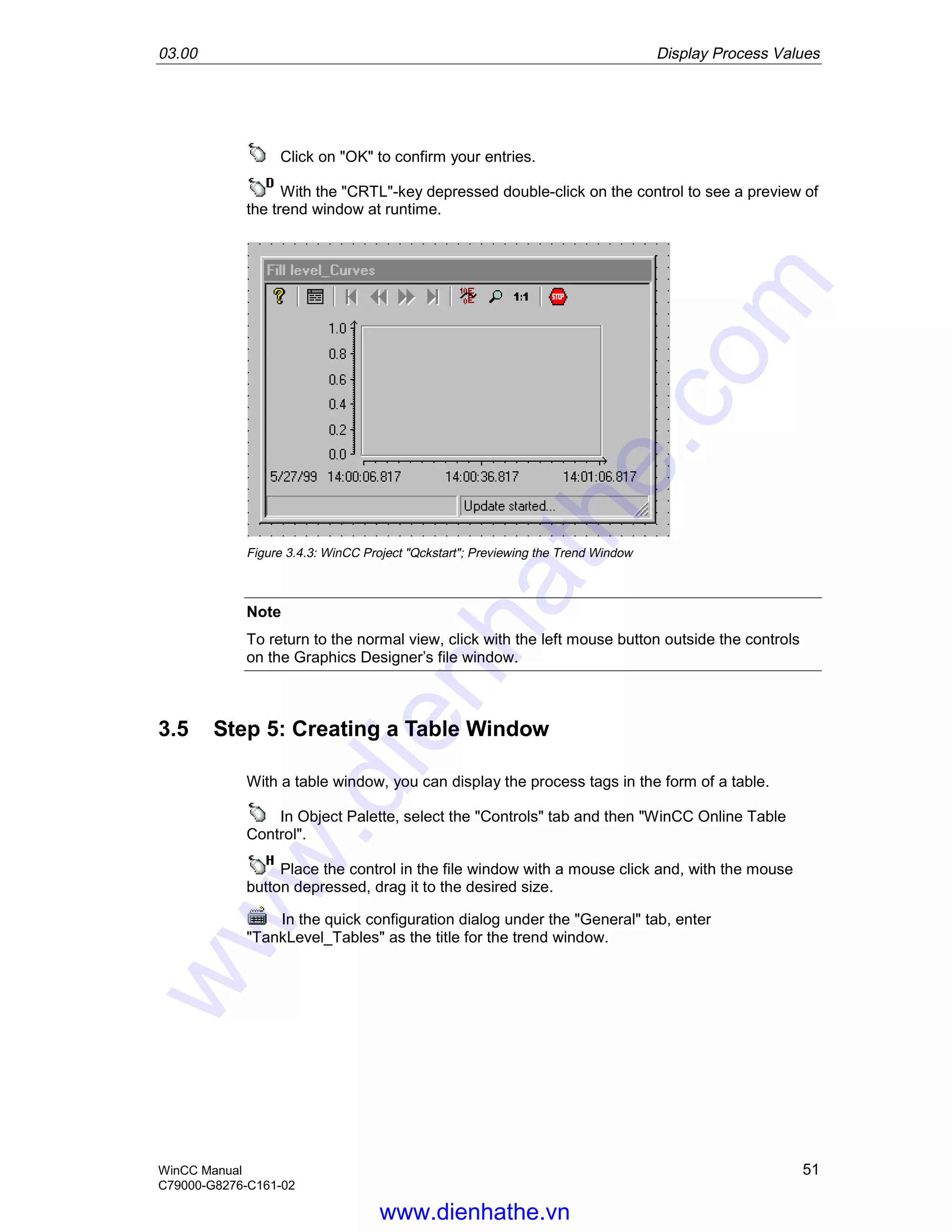 03.00 Display Process Values
WinCC Manual 51
C79000-G8276-C161-02
Click on "OK" to confirm your entries.
With the "CRTL"-key depressed double-click on the control to see a preview of
the trend window at runtime.
Figure 3.4.3: WinCC Project "Qckstart"; Previewing the Trend Window
Note
To return to the normal view, click with the left mouse button outside the controls
on the Graphics Designer’s file window.
3.5 Step 5: Creating a Table Window
With a table window, you can display the process tags in the form of a table.
In Object Palette, select the "Controls" tab and then "WinCC Online Table
Control".
Place the control in the file window with a mouse click and, with the mouse
button depressed, drag it to the desired size.
In the quick configuration dialog under the "General" tab, enter
"TankLevel_Tables" as the title for the trend window.
www.dienhathe.vn
www.dienhathe.com
 